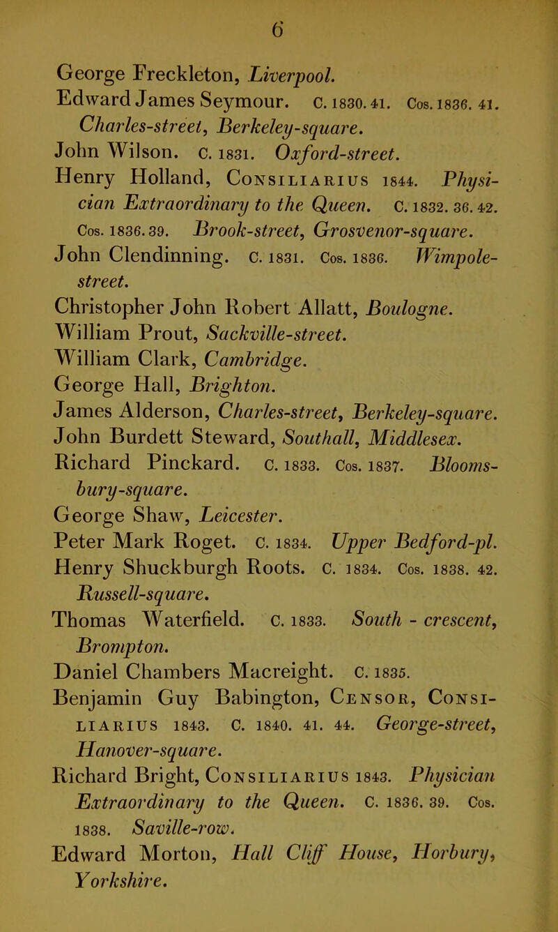 George Freckleton, Liverpool. Edward James Seymour, c. i830.4i. Cos. 1836. 41. Charles-streei, Berkeley-square. John Wilson, c. i83i. Oxford-street. Henry Holland, Consiliarius 1544.. Physi- cian Extraordinary to the Queen. C. 1832. 36.42. Cos. 1836.39. Brook-street, Grosvenor-square. John Clendinning. c. 1831. Cos. 1836. Wimpole- street. Christopher John Robert Allatt, Boulogne. William Prout, Sackville-street. William Clark, Cambridge. George Hall, Brighton. James Alderson, Charles-street, Berkeley-square. John Burdett Steward, Southall, Middlesex. Richard Pinekard. c. 1833. Cos. 1837. Blooms- bury-square. George Shaw, Leicester. Peter Mark Roget. c. 1834. Upper Bedford-pl. Henry Shuck burgh Roots, c. 1834. Cos. 1838. 42. Bussell-square. Thomas Waterfield. c. 1833. South - crescent, Prompt on. Daniel Chambers Macreight. c. 1835. Benjamin Guy Babington, Censor, Consi- liarius 1843. C. 1840. 41. 44. George-street, Hanover-square. Richard Bright, Consiliarius 1843. Physician Extraordinary to the Queen. C. 1836. 39. Cos. 1838. Saville-row. Edward Morton, Hall Cliff House, Horbury, Yorkshire.