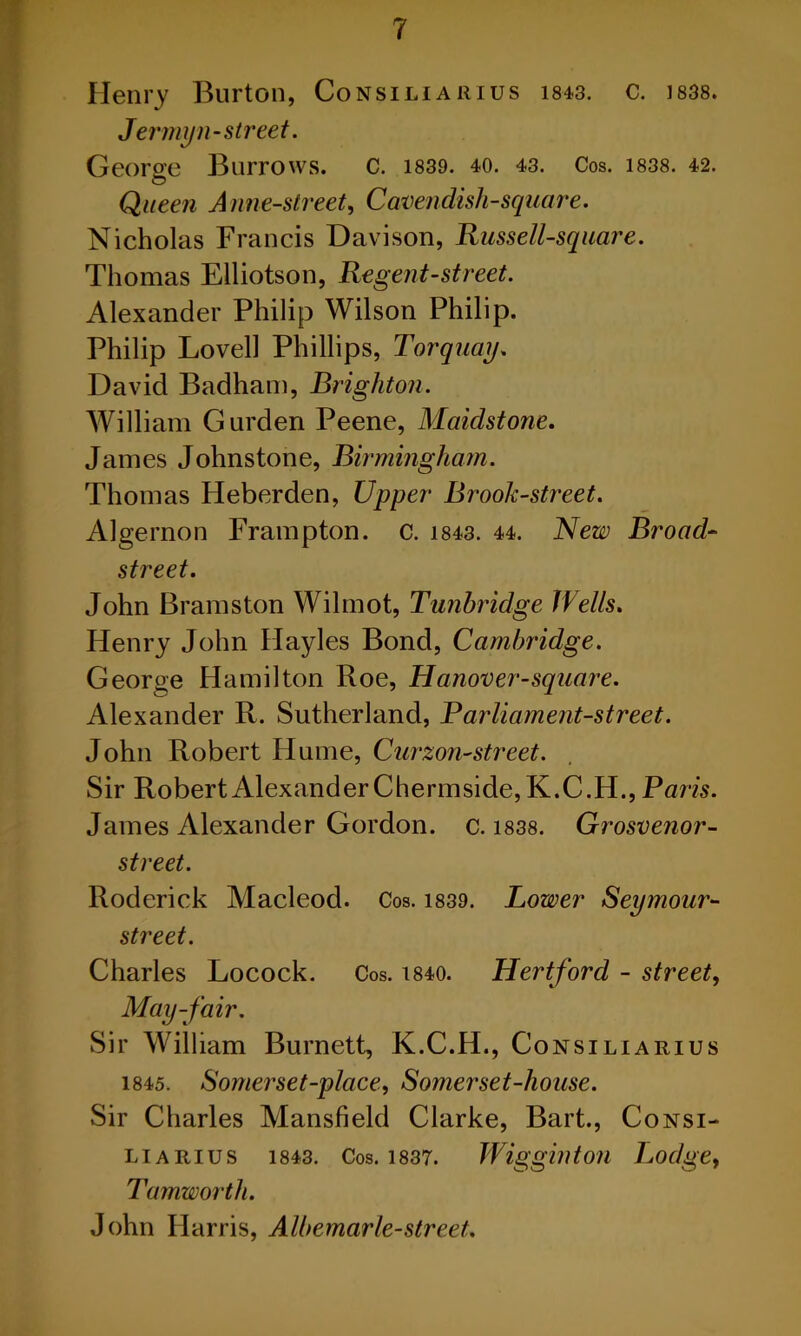 Henry Burton, Consiliarius 1&43. c. 1838. Jer my 11- street. George Burrows. C. 1839. 40. 43. Cos. 1838. 42. © Queen Anne-street, Cavenclisli-square. Nicholas Francis Davison, Russell-square. Thomas Elliotson, Re gent-street. Alexander Philip Wilson Philip. Philip Lovell Phillips, Torquay. David Badham, Brighton. William Gurden Peene, Maidstone. James Johnstone, Birmingham. Thomas IJeberden, Upper Brook-street. Algernon Frampton. c. 1843. 44. New Broad- street. John Bramston Wilmot, Tunbridge Wells. Henry John Hayles Bond, Cambridge. George Hamilton Roe, Hanover-square. Alexander R. Sutherland, Parliament-street. John Robert Hume, Curzon-street. Sir Robert Alexander Chermside,K.C.H., Paris. James Alexander Gordon, c. 1838. Grosvenor- street. Roderick Macleod. Cos. 1839. Lower Seymour- street. Charles Locock. Cos. t840. Hertford - street, May-fair. Sir William Burnett, K.C.H., Consiliarius 1845. Somerset-place, Somerset-house. Sir Charles Mansfield Clarke, Bart., Consi- liarius 1843. Cos. 1837. Wigginton Lodge, Tamworth. John Harris, Albemarle-street.