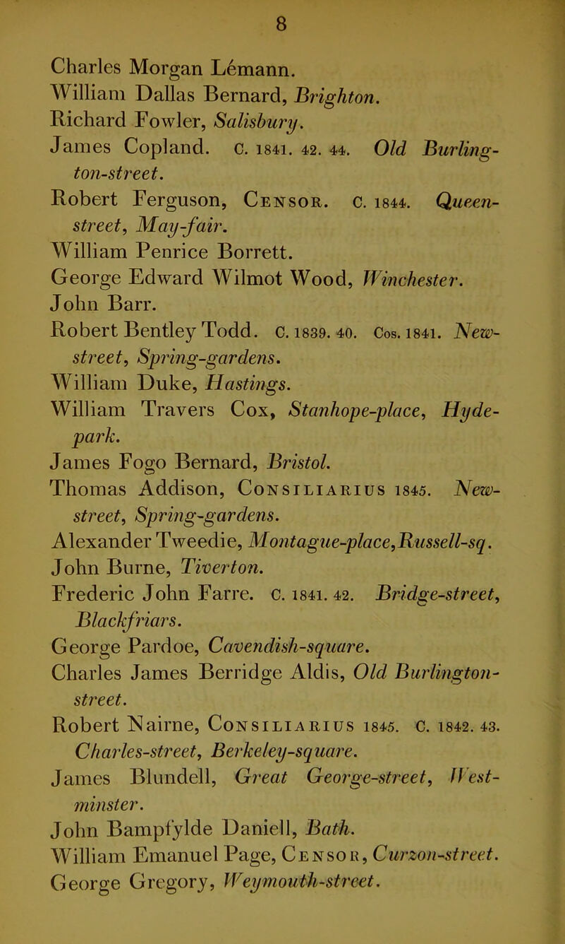 Charles Morgan Lemann. William Dallas Bernard, Brighton. Richard Fowler, Salisbury. Janies Copland, c. i84i. 42. 44. Old Burling - ton-street. Robert Ferguson, Censor, c. 1844. Queen- street, May-fair. William Penrice Borrett. George Edward Wilmot Wood, Winchester. John Barr. Robert Bentley Todd. c. 1839. 40. Cos. i84i. New- street, Spring-gardens. William Duke, Hastings. William Travers Cox, Stanhope-place, Hyde- park. James Fogo Bernard, Bristol. Thomas Addison, Consiliarius 1845. New- street, Spring-gardens. Alexander Tweedie, Montague-place,Russell-sq. John Burne, Tiverton. Frederic John Farre. c. i84i. 42. Bridge-street, Black friars. George Pardoe, Cavendish-square. Charles James Berridge Aldis, Old Burlington- street. Robert Nairne, Consiliarius i845. c. 1842.43. Charles-street, Berkeley-square. James Blundell, Great George-street, West- minster. John Bampfylde Daniel 1, Bath. William Emanuel Page, Censor, Curzon-street. George Gregory, Weymouth-street.