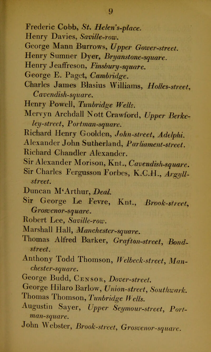 Frederic Cobb, St. Helen's-place. Henry Davies, Saville-row. George Mann Burrows, Upper Gower-street. Henry Sumner Dyer, Bryanst one-square. Henry Jeaflfreson, Finsbury-square. George E. Paget, Cambridge. Charles James Blasius Williams, Iiolles-street, Cavendish-square. Henry Powell, Tunbridge Wells. Mervyn Archdall Nott Crawford, Upper Berkc- ley-street, Portman-square. Richard Henry Goolden, John-street, Adtlphi. Alexander John Sutherland, Parliament-street. Richard Chandler Alexander. Sir Alexander Morison, Knt., Cavendish-square. Sir Charles Fergusson Forbes, K.C.H., Argyll- street. Duncan M‘Arthur, Heal. Sir George Le Fevre, Knt., Brook-street, Grosvenor-sq uare. Robert Lee, Saville-row. Marshall Hall, Manchester-square. Thomas Alfred Barker, Graf ton-street, Bond- street. Anthony Todd Thomson, Welbeck-street, Man- chester-square. George Budd, Censor, Hover-street. George Hilaro Barlow, Union-street, Southwark. Ihomas Thomson, Tunbridge Wells. Augustin Sayer, Upper Seymour-street, Port- man-square. John Webster, Brook-street, Grosvenor-sq uare.