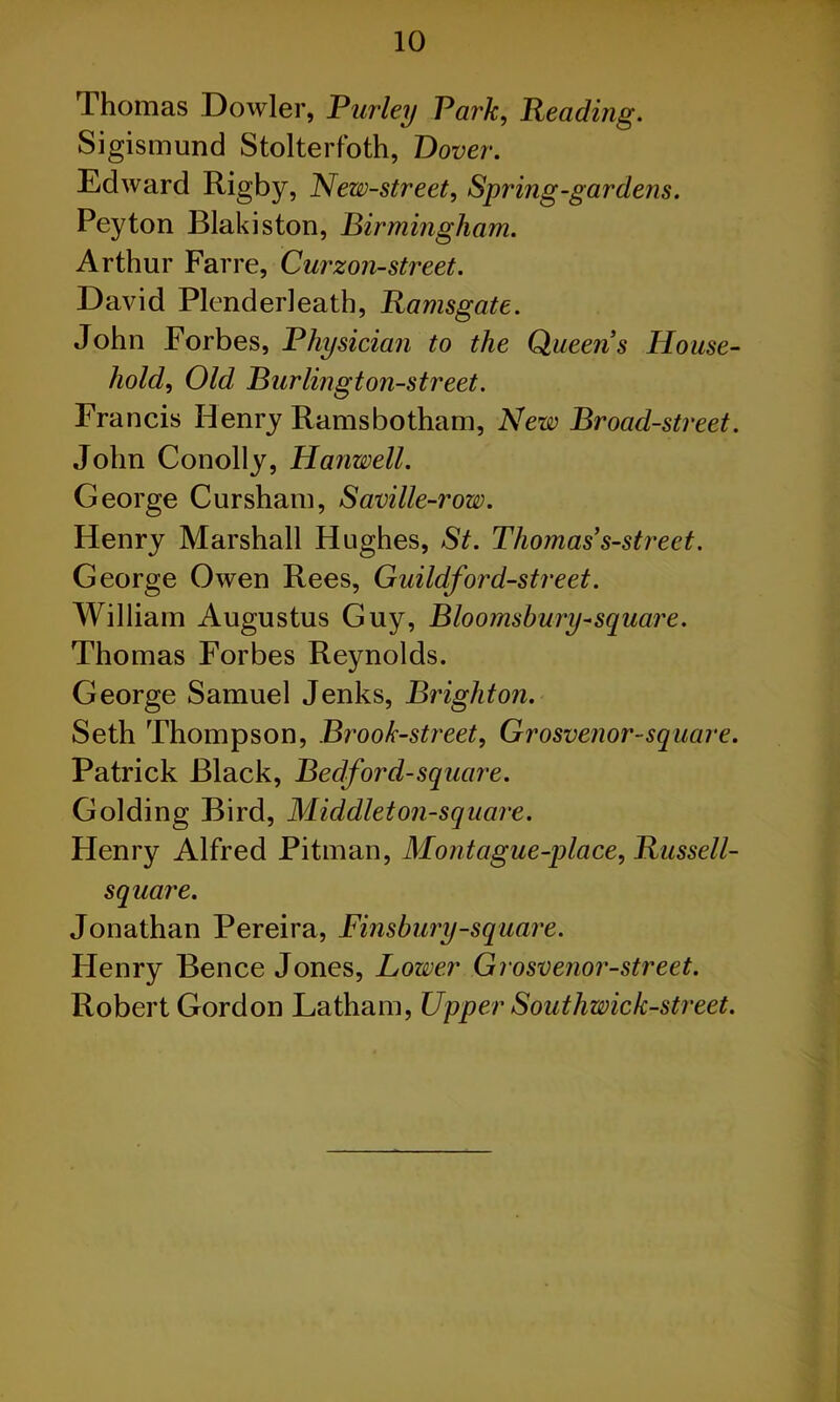 Thomas Dowler, Purley Park, Reading. Sigismund Stolterfoth, Dover. Edward Rigby, New-street, Spring-gardens. Peyton Blakiston, Birmingham. Arthur Farre, Curzon-street. David Plenderleath, Ramsgate. John Forbes, Physician to the Queens House- hold, Old Burlington-street. Francis Henry Ramsbotham, New Broad-street. John Conolly, Hanwell. George Cursham, Saville-row. Henry Marshall Hughes, St. Thomas s-street. George Owen Rees, Guildford-street. William Augustus Guy, Bloomsbury-square. Thomas Forbes Reynolds. George Samuel Jenks, Brighton. Seth Thompson, Brook-street, Grosvenor-square. Patrick Black, Bedford-square. Golding Bird, Middiet on-square. Henry Alfred Pitman, Montague-place, Russell- square. Jonathan Pereira, Finsbury-square. Henry Bence Jones, Lower Grosvenor-street. Robert Gordon Latham, Upper Southwick-street.