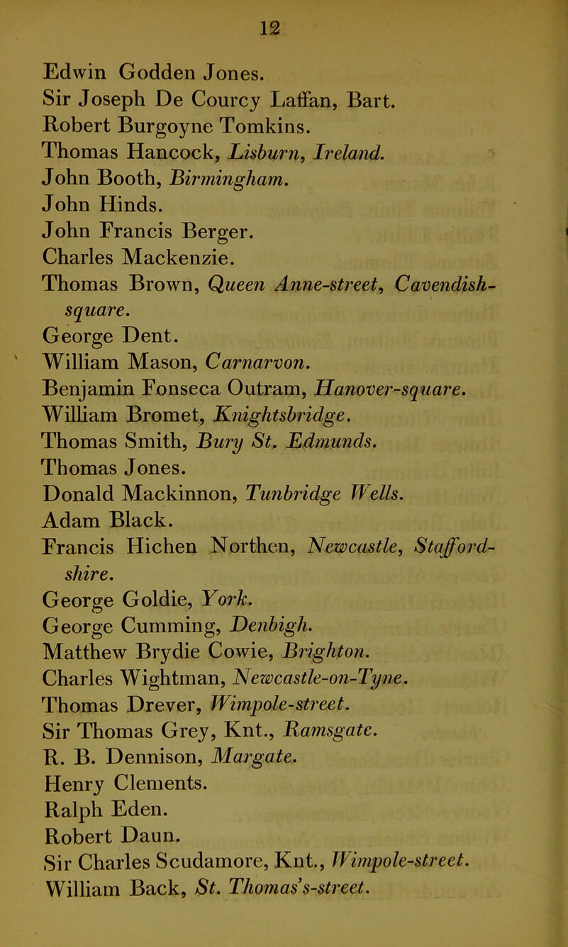 Edwin Godden Jones. Sir Joseph De Courcy LatFan, Bart. Robert Burgoyne Tomkins. Thomas Hancock, Lisburn, Ireland. John Booth, Birmingham. John Hinds. John Francis Berger. Charles Mackenzie. Thomas Brown, Queen Anne-street, Cavendish- square. George Dent. William Mason, Carnarvon. Benjamin Fonseca Outram, Hanover-square. William Bromet, Knightsbridge. Thomas Smith, Bury St. Edmunds. Thomas Jones. Donald Mackinnon, Tunbridge Wells. Adam Black. Francis Hichen Northen, Newcastle, Stafford- shire. George Goldie, York. George Cumming, Denbigh. Matthew Brydie Cowie, Brighton. Charles Wightman, Newcastle-on-Tyne. Thomas Drever, Wimpole-street. Sir Thomas Grey, Knt., Ramsgate. R. B. Dennison, Margate, Henry Clements. Ralph Eden. Robert Daun. Sir Charles Scudamore, Knt., Wimp ole-street. William Back, St. Thomas s-street.