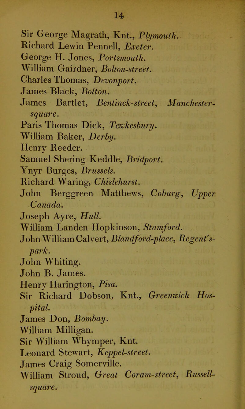 Sir George Magrath, Knt., Plymouth. Richard Lewin Pennell, Exeter. George H. Jones, Portsmouth. William Gairdner, Bolton-street. Charles Thomas, Devonport. James Black, Bolton. James Bartlet, Bentinck-street, Manchester- square. Paris Thomas Dick, Tewkesbury. William Baker, Derby. Henry Reeder. Samuel Shering Keddle, Bridport. Ynyr Burges, Brussels. Richard Waring, Chislehurst. John Berggreen Matthews, Coburg, Upper Canada. Joseph Ayre, Hull. William Landen Hopkinson, Stamford. John William Calvert, Blandford-place, Regent’s- park. John Whiting. John B. James. Henry Harington, Pisa. Sir Richard Dobson, Knt., Greenwich Hos- pital. James Don, Bombay. William Milligan. Sir William Whymper, Knt. Leonard Stewart, Keppel-street. James Craig Somerville. William Stroud, Great Cor am-street, Russell- square.