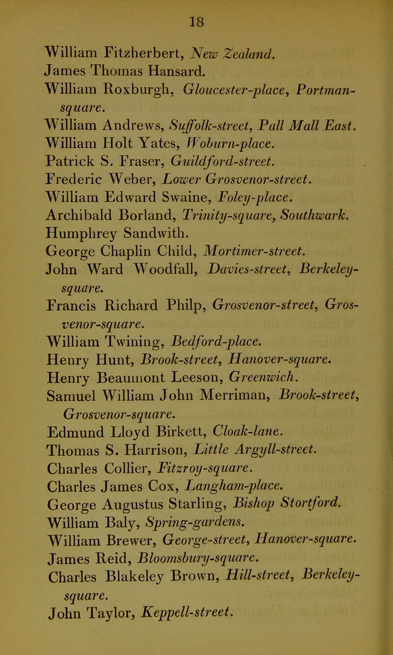 William Fitzherbert, New Zealand. James Thomas Hansard. William Roxburgh, Gloucester-place, Portman- square. William Andrews, Suffolk-street, Pall Mall East. William Holt Yates, Woburn-place. Patrick S. Fraser, Guildford-street. Frederic Weber, Lower Grosvenor-street. William Edward Swaine, Foley-place. Archibald Borland, Trinity-square, Southwark. Humphrey Sandwith. George Chaplin Child, Mortimer-street. John Ward Woodfall, Davies-street, Berkeley- square. Francis Richard Philp, Grosvenor-street, Gros- venor-square. William Twining, Bedford-place. Henry Hunt, Brook-street, Hanover-square. Henry Beaumont Leeson, Greenwich. Samuel William John Merriman, Brook-street, Grosvenor-square. Edmund Lloyd Birkett, Cloak-lane. Thomas S. Harrison, Little Argyll-street. Charles Collier, Fitzroy-square. Charles James Cox, I^angham-place. George Augustus Starling, Bishop Stortford. William Baly, Spring-gardens. William Brewer, George-street, Hanover-square. James Reid, Blootnsbury-square. Charles Blakeley Brown, Hill-street, Berkeley- square. John Taylor, Keppell-street.