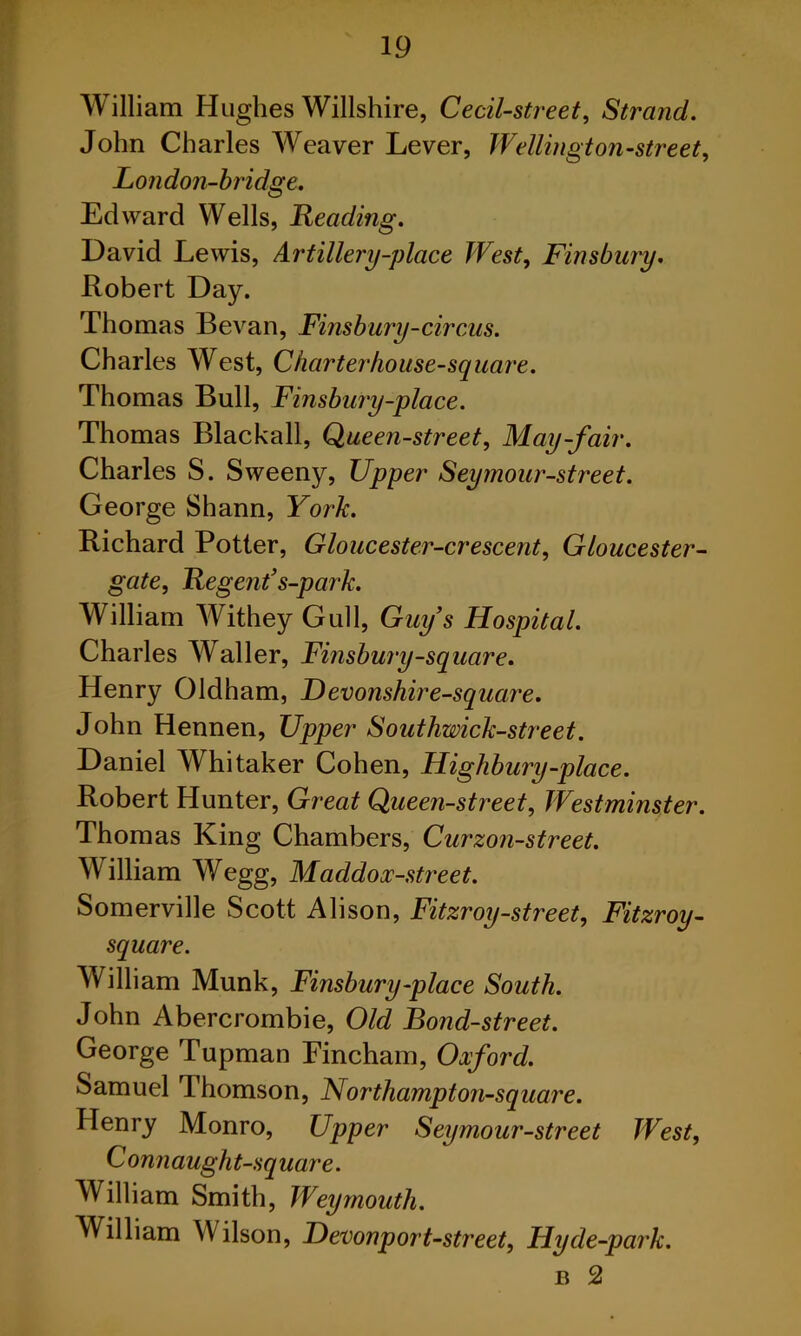 William Hughes Willshire, Cecil-street, Strand. John Charles Weaver Lever, Wellington-street, London-bridge. Edward Wells, Reading. David Lewis, Artillery-place West, Finsbury. Robert Day. Thomas Bevan, Finsbury-circus. Charles West, Charter house-square. Thomas Bull, Finsbury-place. Thomas Blackall, Queen-street, May-fair. Charles S. Sweeny, Upper Seymour-street. George Shann, York. Richard Potter, Gloucester-crescent, Gloucester- gate, Regent’s-park. William Withey Gull, Guy’s Hospital. Charles Waller, Finsbury-square. Henry Oldham, Devonshire-square. John Hennen, Upper Southwick-street. Daniel Whitaker Cohen, Highbury-place. Robert Hunter, Great Queen-street, Westminster. Thomas King Chambers, Curzon-street. William Wegg, Maddox-street. Somerville Scott Alison, Fitzroy-street, Fitzroy- square. William Munk, Finsbury-place South. John Abercrombie, Old Bond-street. George Tupman Fincham, Oxford. Samuel Thomson, Northampton-square. Henry Monro, Upper Seymour-street West, Connaught-square. William Smith, Weymouth. William Wilson, Hevonport-street, Hyde-park. b 2