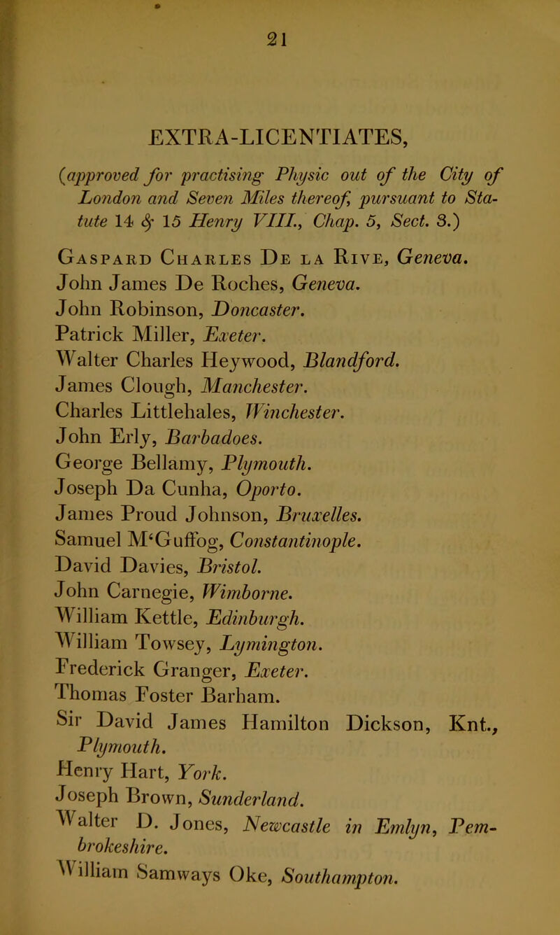 EXTRA-LICENTIATES, ((approved for 'practising Physic out of the City of London and Seven Miles thereof pursuant to Sta- tute 14 Sf 15 Henry VIII., Chap. 5, Sect. 3.) Gaspard Charles De la Rive, Geneva. John James De Roches, Geneva. John Robinson, Doncaster. Patrick Miller, Dieter. Walter Charles Heywood, Blandford. James Clough, Manchester. Charles Littlehales, Winchester. John Erly, Barbadoes. George Bellamy, Plymouth. Joseph Da Cunha, Oporto. James Proud Johnson, Bruxelles. Samuel M‘Guffogv Constantinople. David Davies, Bristol. John Carnegie, Wimborne. William Kettle, Edinburgh. William Towsey, Lymington. Frederick Granger, Exeter. Thomas Foster Barham. Sir David James Hamilton Dickson, Knt., Plymouth. Flenry Hart, York. Joseph Brown, Sunderland. Walter D. Jones, Newcastle in Emlyn, Pem- brokeshire. ^ illiam Samways Oke, Southampton.