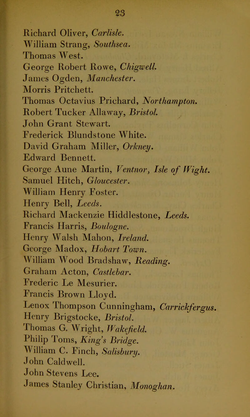 Richard Oliver, Carlisle. William Strang, Southsea. Thomas West. George Robert Rowe, Chigwell. James Ogden, Manchester. Morris Pritchett. Thomas Octavius Prichard, Northampton. Robert Tucker Allaway, Bristol. John Grant Stewart. Frederick Blundstone White. David Graham Miller, Orkney. Edward Bennett. George Aune Martin, Ventnor, Isle of Wight. Samuel Hitch, Gloucester. William Henry Foster. Henry Bell, Leeds. Richard Mackenzie Hiddlestone, Leeds. Francis Harris, Boulogne. Henry Walsh Mahon, Ireland. George Madox, Hobart Town. William Wood Bradshaw, Reading. Graham Acton, Castlebar. Frederic Le Mesurier. Francis Brown Llovd. Lenox Thompson Cunningham, Carrickfergus. Henry Brigstocke, Bristol. Thomas G. Wright, Wakefield. Philip Toms, King’s Bridge. William C. Finch, Salisbury. John Caldwell. John Stevens Lee. James Stanley Christian, Monoghan.