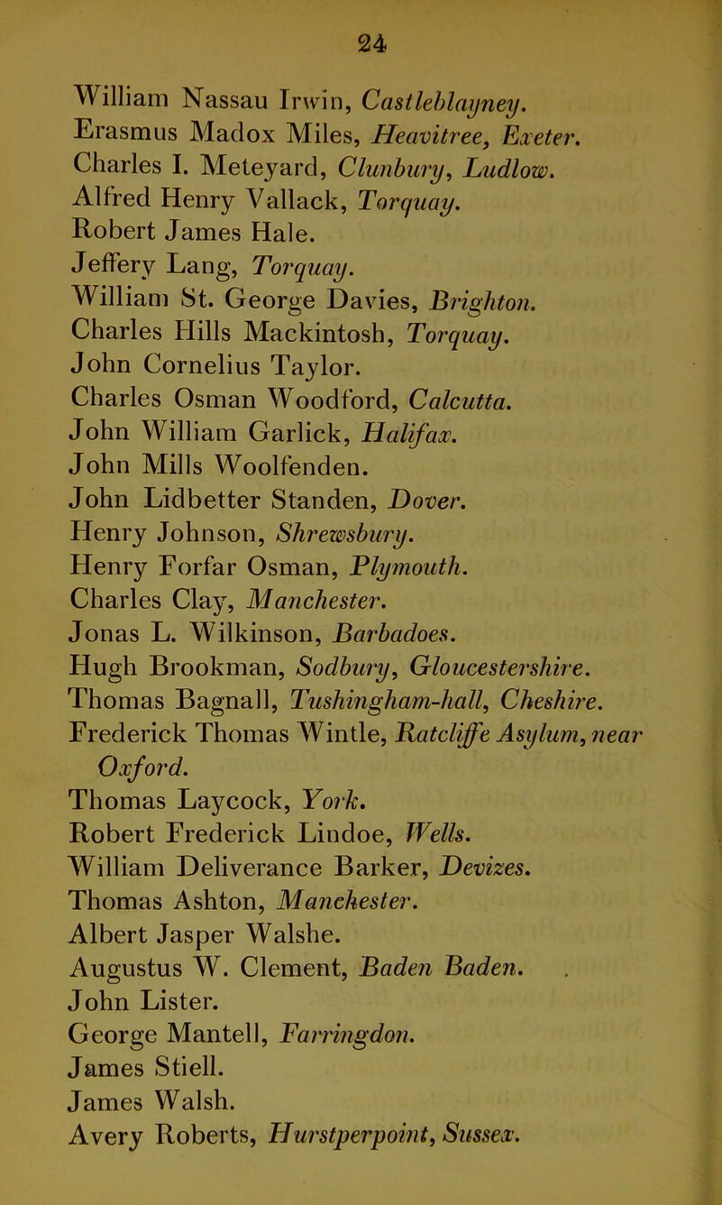 William Nassau Irwin, Castleblayney. Erasmus Madox Miles, Heavitree, Exeter. Charles I. Meteyard, Clunbury, Ludlow. Alfred Henry Vallack, Torquay. Robert James Hale. Jeffery Lang, Torquay. William St. George Davies, Brighton. Charles Hills Mackintosh, Torquay. John Cornelius Taylor. Charles Osman Woodford, Calcutta. John William Garlick, Halifax?. John Mills Woolfenden. John Lidbetter Standen, Dover. Henry Johnson, Shrewsbury. Henry Forfar Osman, Plymouth. Charles Clay, Manchester. Jonas L. Wilkinson, Barbadoes. Hugh Brookman, Sodbury, Gloucestershire. Thomas Bagnall, Tushingham-hall, Cheshire. Frederick Thomas Wintle, Batcliffe Asylum, near Oxford. Thomas Laycock, York. Robert Frederick Lindoe, Wells. William Deliverance Barker, Devizes. Thomas Ashton, Manchester. Albert Jasper Walshe. Augustus W. Clement, Baden Baden. John Lister. George Mantel 1, Farringdon. James Stiell. James Walsh. Avery Roberts, Hurstperpoint, Sussex.