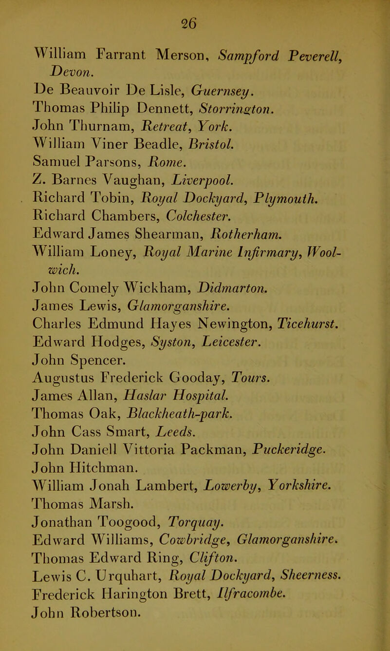 William Farrant Merson, Sampford Peverell, Devon. De Beauvoir De Lisle, Guernsey. Thomas Philip Dennett, Storrington. John Thurnam, Retreat, York. William Viner Beadle, Bristol. Samuel Parsons, Rome. Z. Barnes Vaughan, Liverpool. Richard Tobin, Royal Dockyard, Plymouth. Richard Chambers, Colchester. Edward James Shearman, Rotherham. William Loney, Royal Marine Lnfirmary, Wool- wich. John Comely Wickham, Didmarton. James Lewis, Glamorganshire. Charles Edmund Hayes Newington, Ticehurst. Edward Hodges, Syston, Leicester. John Spencer. Augustus Frederick Gooday, Tours. James Allan, Haslar Hospital. Thomas Oak, Black heath-park. John Cass Smart, Leeds. John Daniell Vittoria Packman, Puckeridge. John Hitchman. William Jonah Lambert, Lowerhy, Yorkshire. Thomas Marsh. Jonathan Toogood, Torquay. Edward Williams, Cowbridge, Glamorganshire. Thomas Edward Ring, Clifton. Lewis C. Urquhart, Royal Dockyard, Sheerness. Frederick Harington Brett, Ilfracombe. John Robertson.