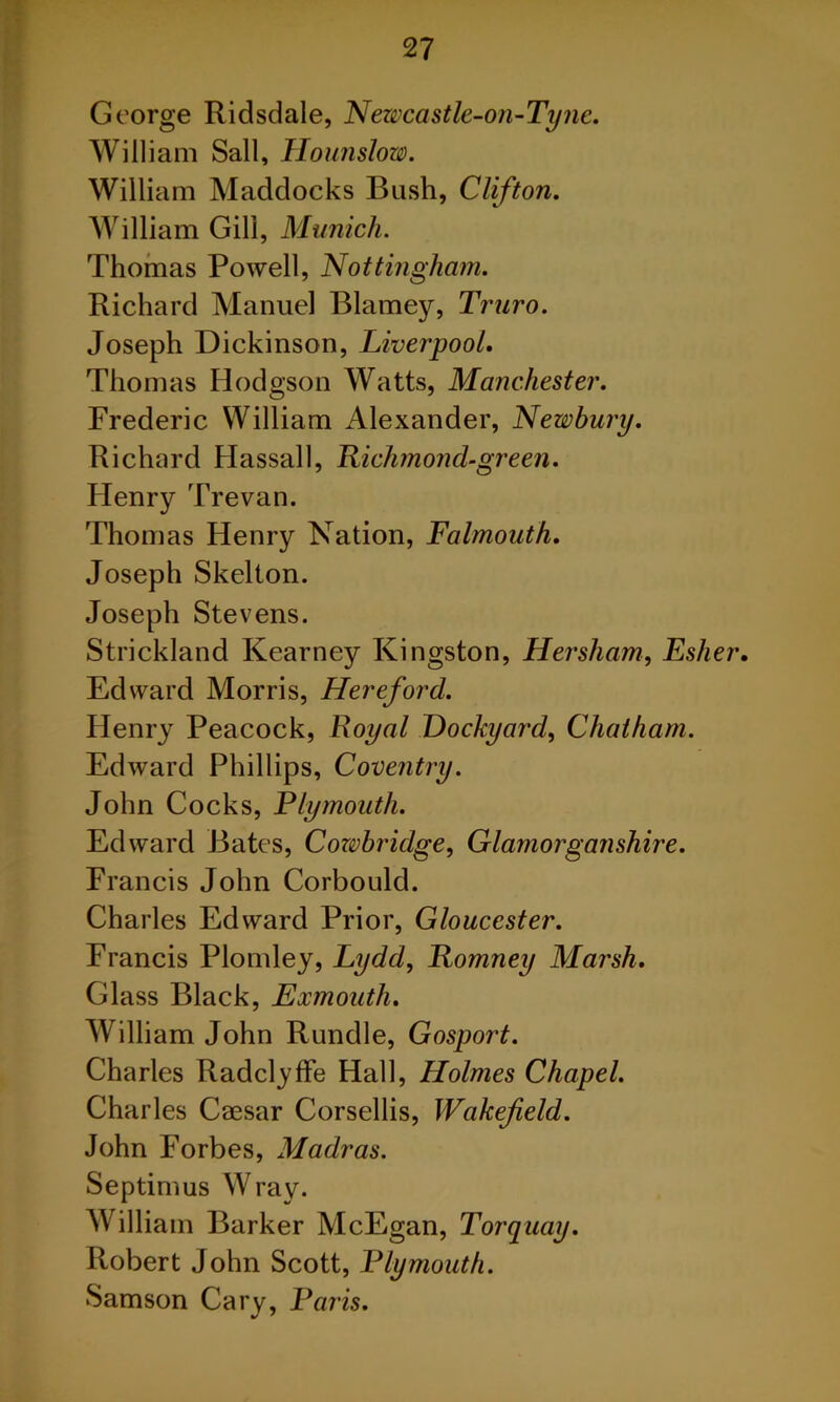 George Ridsdale, Newcastle-on-Tyne. William Sail, Hounslow. William Maddocks Bush, Clifton. William Gill, Munich. Thomas Powell, Nottingham. Richard Manuel Blarney, Truro. Joseph Dickinson, Liverpool. Thomas Hodgson Watts, Manchester. Frederic William Alexander, Newbury. Richard Hassall, Richmond-green. Henry Trevan. Thomas Henry Nation, Falmouth. Joseph Skelton. Joseph Stevens. Strickland Kearney Kingston, Hersham, Esher. Edward Morris, Hereford. Henry Peacock, Royal Dockyard, Chatham. Edward Phillips, Coventry. John Cocks, Plymouth. Edward Bates, Cozvbridge, Glamorganshire. Francis John Corbould. Charles Edward Prior, Gloucester. Francis Plomley, Lydd, Romney Marsh. Glass Black, Exmouth. William John Rundle, Gosport. Charles Radclyffe Hall, Holmes Chapel. Charles Caesar Corsellis, Wakefield. John Forbes, Madras. Septimus Wray. William Barker McEgan, Torquay. Robert John Scott, Plymouth. Samson Cary, Paris.