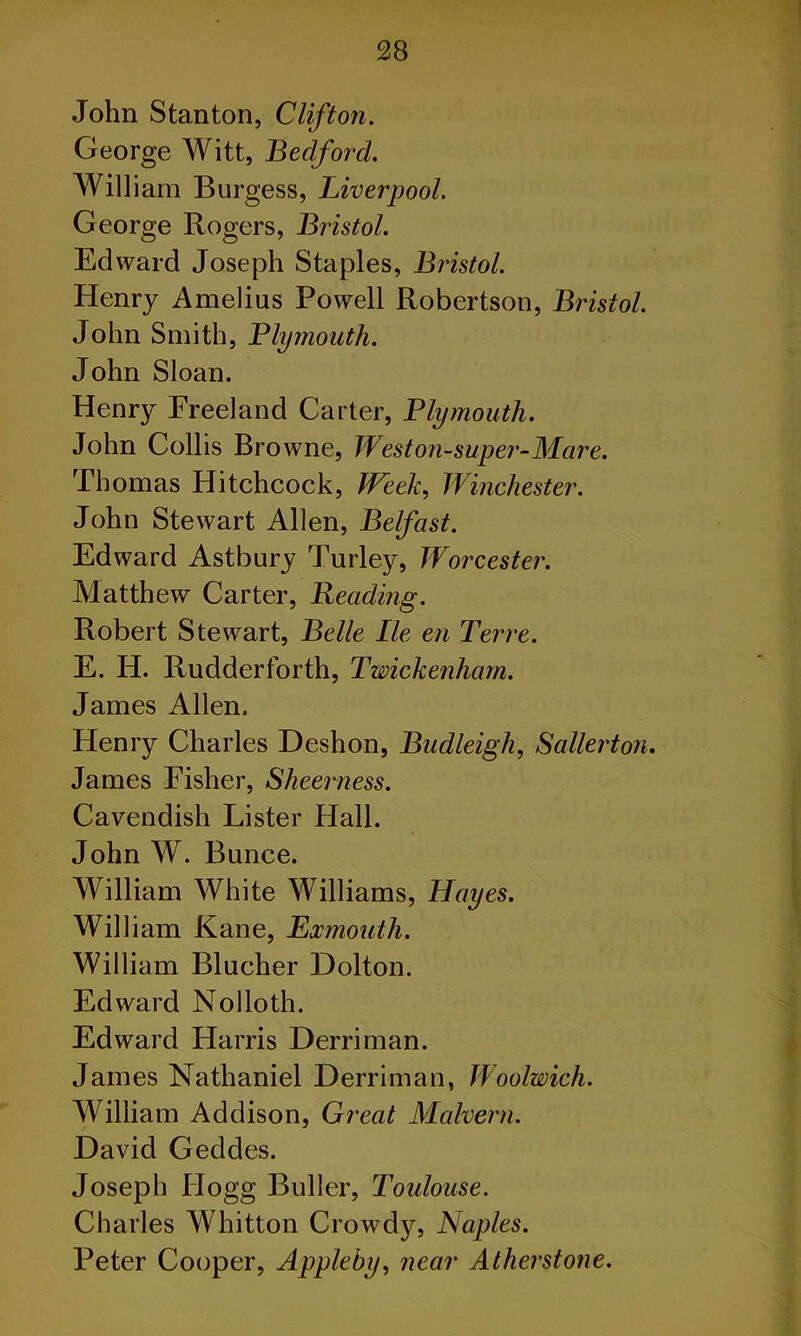 John Stanton, Clifton. George Witt, Bedford. William Burgess, Liverpool. George Rogers, Bristol. Edward Joseph Staples, Bristol. Henry Amelius Powell Robertson, Bristol. John Smith, Plymouth. John Sloan. Henry Freeland Carter, Plymouth. John Collis Browne, Weston-super-Mare. Thomas Hitchcock, Week, Winchester. John Stewart Allen, Belfast. Edward Astbury Turley, Worcester. Matthew Carter, Reading. Robert Stewart, Belle lie en Terre. E. H. Rudderforth, Twickenham. James Allen. Henry Charles Deshon, Budleigh, Sallerton. James Fisher, Sheer ness. Cavendish Lister Hall. John W. Bunce. William White Williams, Hayes. William Kane, Exmoutli. William Blucher Dolton. Edward Nolloth. Edward Harris Derriman. James Nathaniel Derriman, Woolwich. William Addison, Great Malvern. David Geddes. Joseph Hogg Buller, Toulouse. Charles Whitton Crowdy, Naples. Peter Cooper, Appleby, near Atherstone.