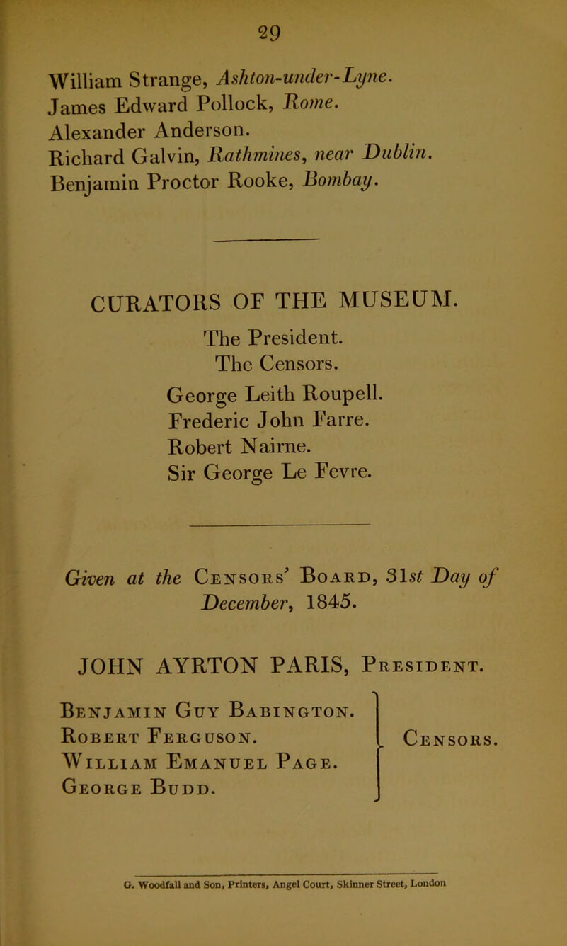 William Strange, Asliton-under-Lyne. James Edward Pollock, Rome. Alexander Anderson. Richard Galvin, Rathmines, near Dublin. Benjamin Proctor Rooke, Bombay. CURATORS OF THE MUSEUM. The President. The Censors. George Leith Roupell. Frederic John Farre. Robert Nairne. Sir George Le Fevre. Given at the Censors' Board, 31s£ Day of December, 1845. JOHN AYRTON PARIS, President. Benjamin Guy Babington. Robert Ferguson. William Emanuel Page. George Budd. Censors. G. Woodfall and Son, Printers, Angel Court, Skinner Street, London