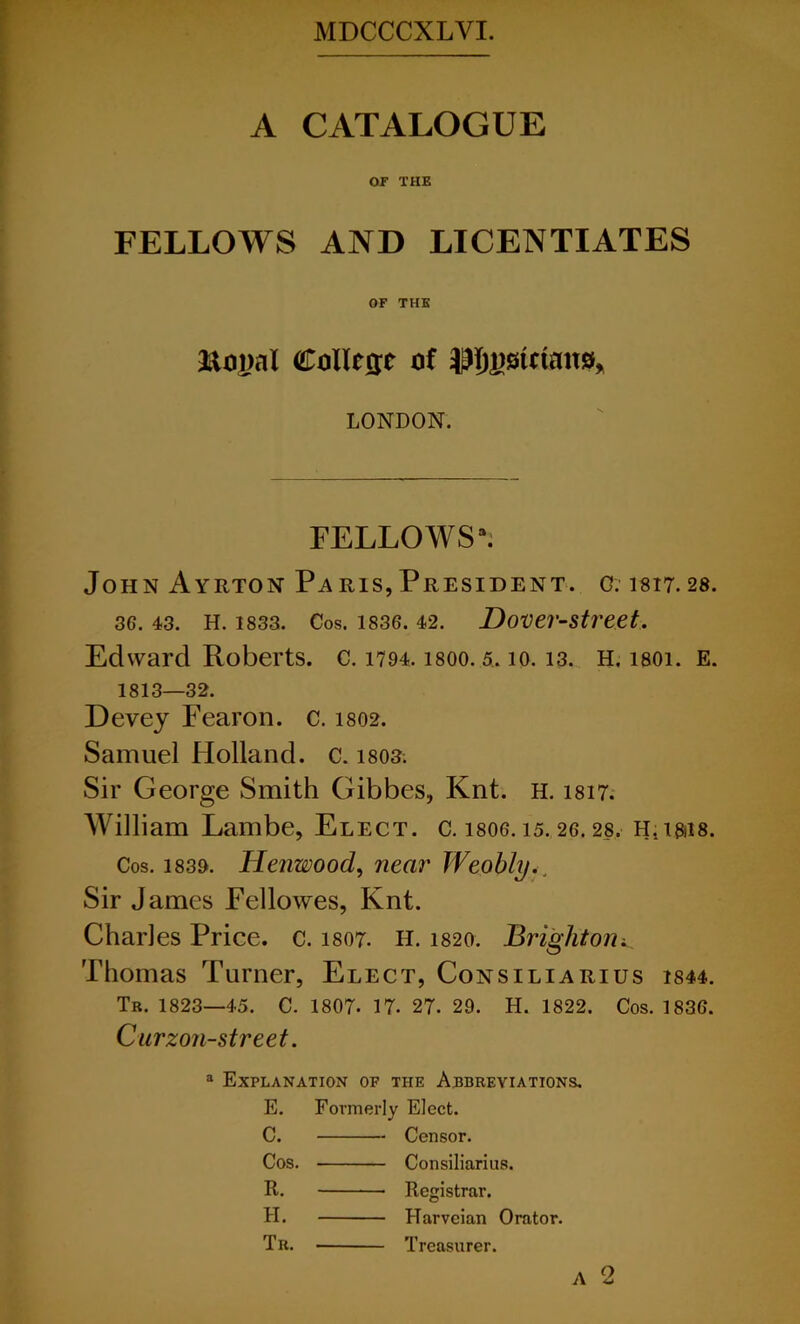 A CATALOGUE or THE FELLOWS AND LICENTIATES OF THE ftogal College of LONDON. FELLOWS1*. John Ayrton Pa ris, President. c. 1817.28. 36. 43. H. 1833. Cos. 1836. 42. DOVer-Street, Edward Roberts, c. 1794. isoo. 5.10.13. H. isoi. E. 1813—32. Devej Fearon. c. 1802. Samuel Holland, c. 1803. Sir George Smith Gibbes, Knt. h. 1817. William Lambe, Elect, c. 1806.15. 26.28. H.i&is. Cos. 1839. Henwood, near Weobly Sir James Fellowes, Knt. Charles Price, c. 1807. H. 1820. Brightoni_ Thomas Turner, Elect, Consiliarius 1844. Tr. 1823—45. C. 1807. 17. 27. 29. H. 1822. Cos. 1836. Curzon-street. a Explanation of the Abbreviations. E. Formerly Elect. C. Censor. Cos. Consiliarius. R. Registrar. H. Harveian Orator. Tr. Treasurer.