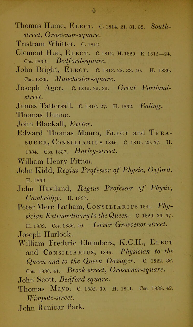 Thomas Hume, Elect, c. isi4. 21. 31.32. South- street, Grosvenor-square. Tristram Whitter. c. 1812. Clement Hue, Elect, c.1812. H.1829. R. 1815—24. Cos. 1836. Bedford-square. John Bright, Elect, c. 1813. 22. 33. 40. H. 1830. Cos. 1839. Manchester-square. Joseph Ager. c. 1815. 25. 35. Great Portland- street. James Tattersall. c. i8ie. 27. H. 1832. Ealing. Thomas Dunne. John Blackall, Exeter. Edward Thomas Monro, Elect and Trea- surer, CONSILIARIUS 1846. C. 1819. 29. 37. H. 1834. Cos. 1837. Harley-street. William Henry Fitton. John Kidd, Regius Professor of Physic, Oxford. H. 1836. John Haviland, Regius Professor of Physic, Cambridge. H. 1837. Peter Mere Latham, Consiliarius 1844. Phy- sician Extraordinary to the Queen, c. 1820. 33. 37. H. 1839. Cos. 1836. 40. Lower Grosvenor-street. Joseph Hurlock. William Frederic Chambers, K.C.H., Elect and Consiliarius, 1845. Physician to the Queen and to the Queen Dowager. C. m2. 36. Cos. 1836. 4i. Brook-street., Grosvenor-square. John Scott, Bedford-square. Thomas Mayo. C. 1835. 39. H. 1S41. Cos. 1838. 42. Wimpole-street. John Ranicar Park.