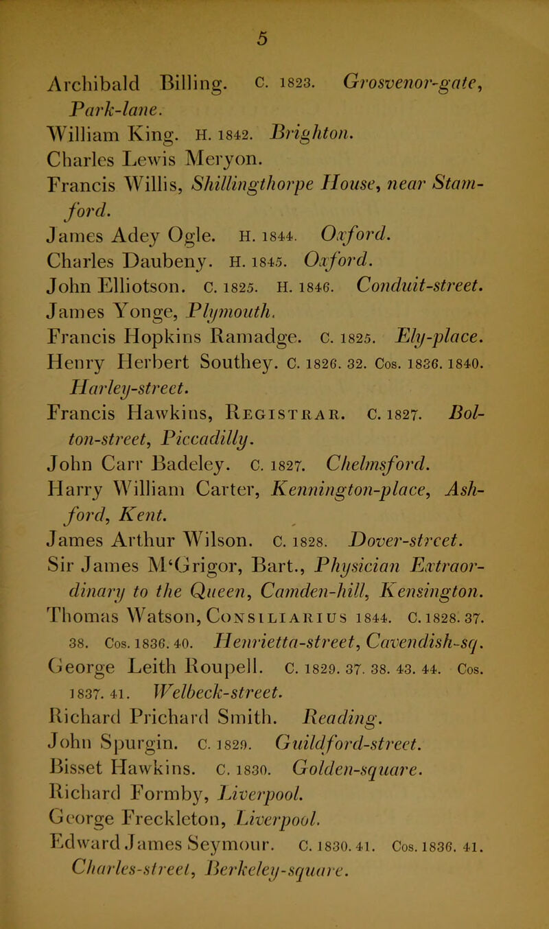 Archibald Billing, c. 1823. Grosvenor-gate, Park-lane. William King. H. 1842. Brighton. Charles Lewis Mery on. Francis Willis, Shillingthorpe House, near Stam- ford. James Adey Ogle. H. 1844. Oxford. Charles Daubeny. H. 1845. Oxford. John Elliotson. c. 1825. H. 1846. Conduit-street. James Yonge, Plymouth. Francis Hopkins Ramadge. c. 1825. Ply-place. Henry Herbert Southey, c. 1826. 32. Cos. i836.1840. Harley-street. Francis Hawkins, Registrar, c. 1827. Bol- ton-street, Piccadilly. John Carr Badeley. c. 1827. Chelmsford. Harry William Carter, Kennington-place, Ash- ford, Kent. James Arthur Wilson, c. 1828. Hover-street. Sir James M‘Grigor, Bart., Physician Extraor- dinary to the Queen, Camden-hill, Kensington. Thomas Watson, Consiliarius 1844. c.1828.37. 38. Cos. 1836.40. Henrietta-street, Cavendish-sq. George Leith Roupell. c. 1820. 37. 38. 43. 44. Cos. 1837. 41. Welbeck-street. Richard Prichard Smith. Reading. John Spurgin. c. 1820. Guild ford-street. Bisset Hawkins, c. 1830. Golden-square. Richard Formby, Liverpool. George Freckleton, Liverpool. Edward James Seymour, c. ]830.41. Cos. 1836. 41. Charles-streel, Berkeley-square.