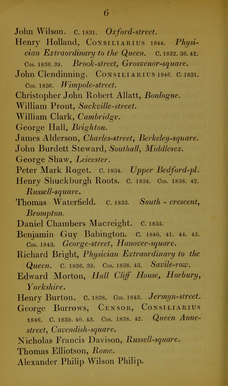 John Wilson, c. i83i. Oxford-street. Henry Holland, Consiliarius 1844. Physi- cian Extraordinary to the Queen, c. 1832. 36.42. Cos. 1836.39. Brook-street, Grosvenor-square. John Clendinning. Consiliarius 1846. c. 1831. Cos. 1836. Wimp ole-street. Christopher John Robert Allatt, Boulogne. William Prout, Sackville-street. William Clark, Cambridge. George Hall, Brighton. James Alderson, Charles-street, Berkeley-square. John Burdett Steward, Southall. Middlesex. George Shaw, Leicester. Peter Mark Roget. c. 1834. Upper Bedford-pl. Henry Shuck burgh Roots, c. 1834. Cos. 1838. 42. Bussell-square. Thomas Waterfield. C. 1833. South - crescent, Brampton. Daniel Chambers Macreight c. 1835. Benjamin Guy Babington. c. 1840. 4i. 44. 45. Cos. 1843. George-street, Hanover-square. Richard Bright, Physician Extraordinary to the Queen, c. 1836. 39. Cos. 1838. 43. Savile-row. Edward Morton, Hall Cliff House, H or bury, Yorkshire. Henry Burton, c. 1838. Cos. 1843. Jermyn-street. George Burrows, Censor, Consiliarius 1846. C. 1839. 40. 43. Cos. 1838. 42. Queen Anne- street, Cavenclish-square. Nicholas Francis Davison, Bussell-square. Thomas Elliotson, Rome. Alexander Philip Wilson Philip.