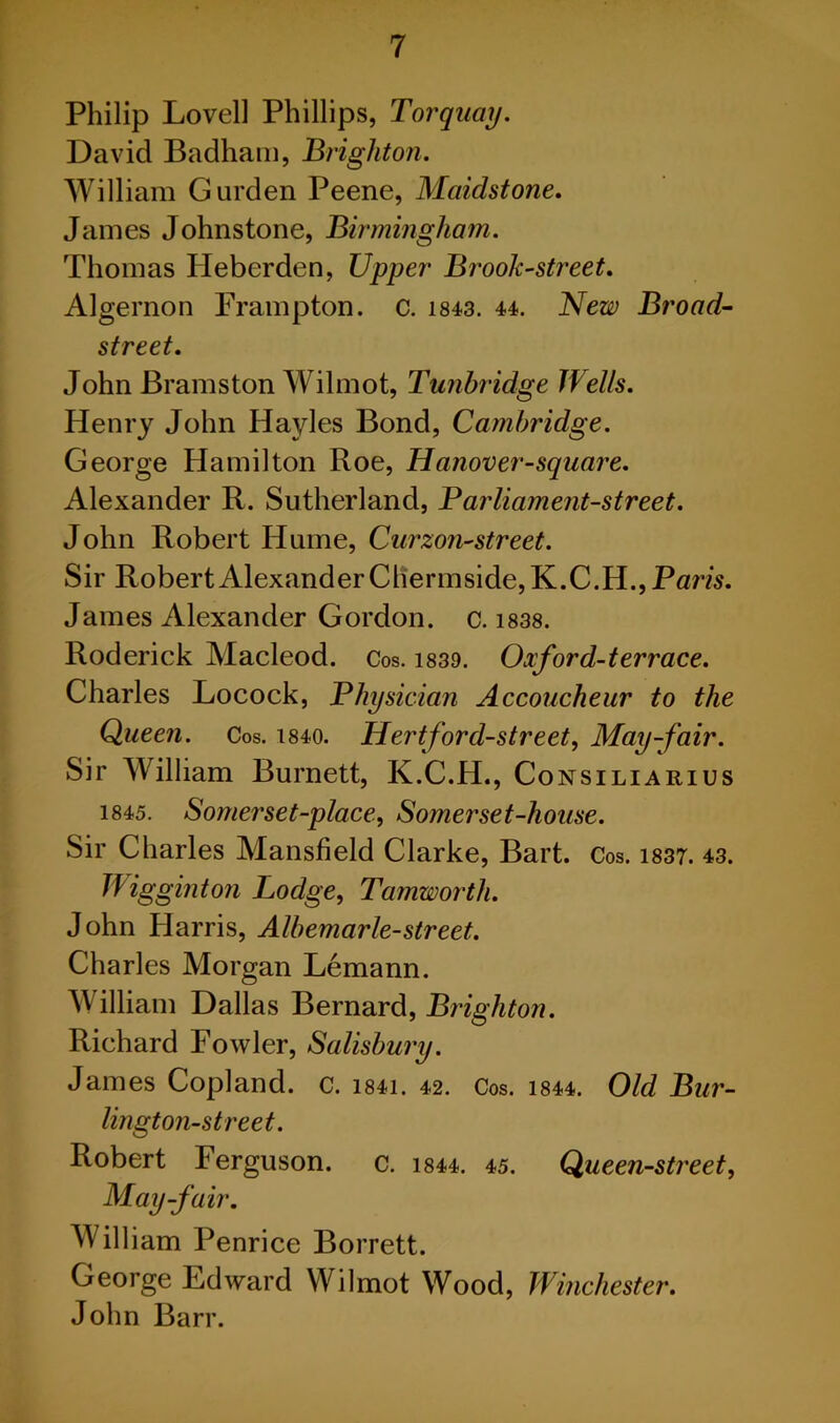 Philip Lovell Phillips, Torquay. David Badham, Brighton. William Gurden Peene, Maidstone. James Johnstone, Birmingham. Thomas Heberden, Upper Brook-street. Algernon Frampton. c. 1843. 44. New Broad- street. John Bramston Wilmot, Tunbridge Wells. Henry John Hayles Bond, Cambridge. George Hamilton Roe, Hanover-square. Alexander R. Sutherland, Parliament-street. John Robert Hume, Curzon-street. Sir Robert Alexander Chermside, K.C.H., Paris. James Alexander Gordon, c. 1838. Roderick Macleod. Cos. 1839. Oxford-terrace. Charles Locock, Physician Accoucheur to the Queen. Cos. 1840. Hert ford-street, May-fair. Sir William Burnett, K.C.H., Consiliarius 1845. Somerset-place, Somerset-house. Sir Charles Mansfield Clarke, Bart. Cos. 1837. 43. Wigginton Lodge, Tamworth. John Harris, Albemarle-street. Charles Morgan Lemann. William Dallas Bernard, Brighton. Richard Fowler, Salisbury. James Copland, c. i84i. 42. Cos. 1844. Old Bur- lington-street. Robert Ferguson, c. 1844. 45. Queen-street, May-fair. William Penrice Borrett. George Edward Wilmot Wood, Winchester. John Barr.