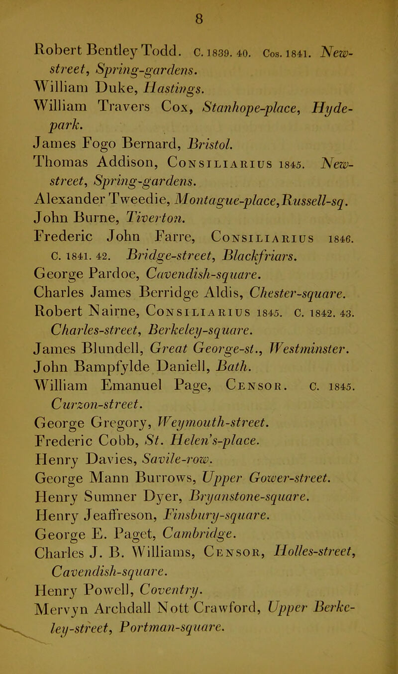Robert Bentley Todd. c. ]839. 40. Cos. i84i. New- street, Spring-gardens. William Duke, Hastings. William Travers Cox, Stanliope-place, Hyde- • James Fogo Bernard, Bristol. Thomas Addison, Consiliarius 1845. New- street, Spring-gardens. Alexander Tweedie, Mont ague-place, Russell-sq. John Burne, Tiverton. Frederic John Farre, Consiliarius i846. C. I84i. 42. Bridge-street, Blackfriars. George Pardoe, Cavendish-square. Charles James Berridge Aldis, Chester-square. Robert Nairne, Consiliarius 1845. c. 1842.43. Charles-street, Berkeley-square. James Blundell, Great George-st., Westminster. John Bampfylde Daniell, Bath. William Emanuel Page, Censor. c. 1845. Curzon-street. George Gregory, Weymouth-street. Frederic Cobb, St. Helens-place. Flenry Davies, Sav'd e-row. George Mann Burrows, Upper Gower-street. Flenry Sumner Dyer, Bryanstone-square. Henry Jeaflfreson, Finsbury-square. George E. Paget, Cambridge. Charles J. B. Williams, Censor, Holles-street, Cavendish-square. Plenr}' Powell, Coventry. Mervyn Archdall Nott Crawford, Upper Berkc- ley-street, Bortman-square.
