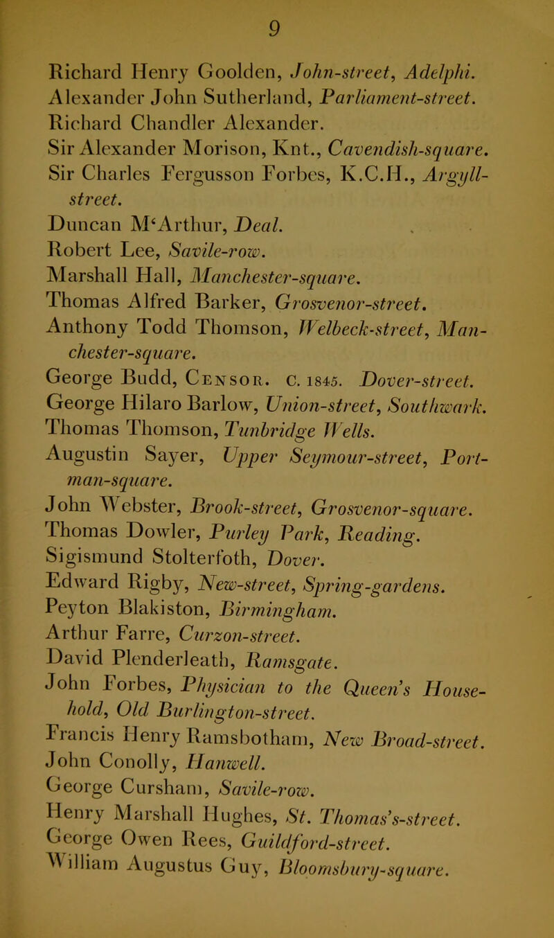 Richard Henry Goolden, John-street, Adelphi. Alexander John Sutherland, Parliament-street. Richard Chandler Alexander. Sir Alexander Morison, Knt., Cavendisli-square. Sir Charles Fergusson Forbes, K.C.H., Argyll- street. Duncan M‘Arthur, Deal. Robert Lee, Savile-row. Marshall Hall, Manchester'-square. Thomas Alfred Barker, Grosvenor-street. Anthony Todd Thomson, Welbeck-street, Man- chester-square. George Budd, Censor, c. 1845. Dover-street. George Hilaro Barlow, Union-street, Southwark. Thomas Thomson, Tunbridge Wells. Augustin Sayer, Upper Seymour-street. Port- man-square. John Webster, Brook-street, Grosvenor-square. Thomas Dowler, Parley Park, Beading. Sigismund Stolterfoth, Dover. Edward Rigby, New-street, Spring-gardens. Peyton Blakiston, Birmingham. Arthur Farre, Curzon-street. David Plenderleath, Bamsgate. John Foibes, Physician to the Queens Mouse- hold, Old, Burlington-street. Francis Henry Ramsbotham, New Broad-street. John Conolly, Hanwell. George Cursham, Savile-row. Henry Marshall Hughes, St. Thomas's-street. George Owen Rees, Guildford-street. ^ illiam Augustus Guy, Bloomsbury-square.