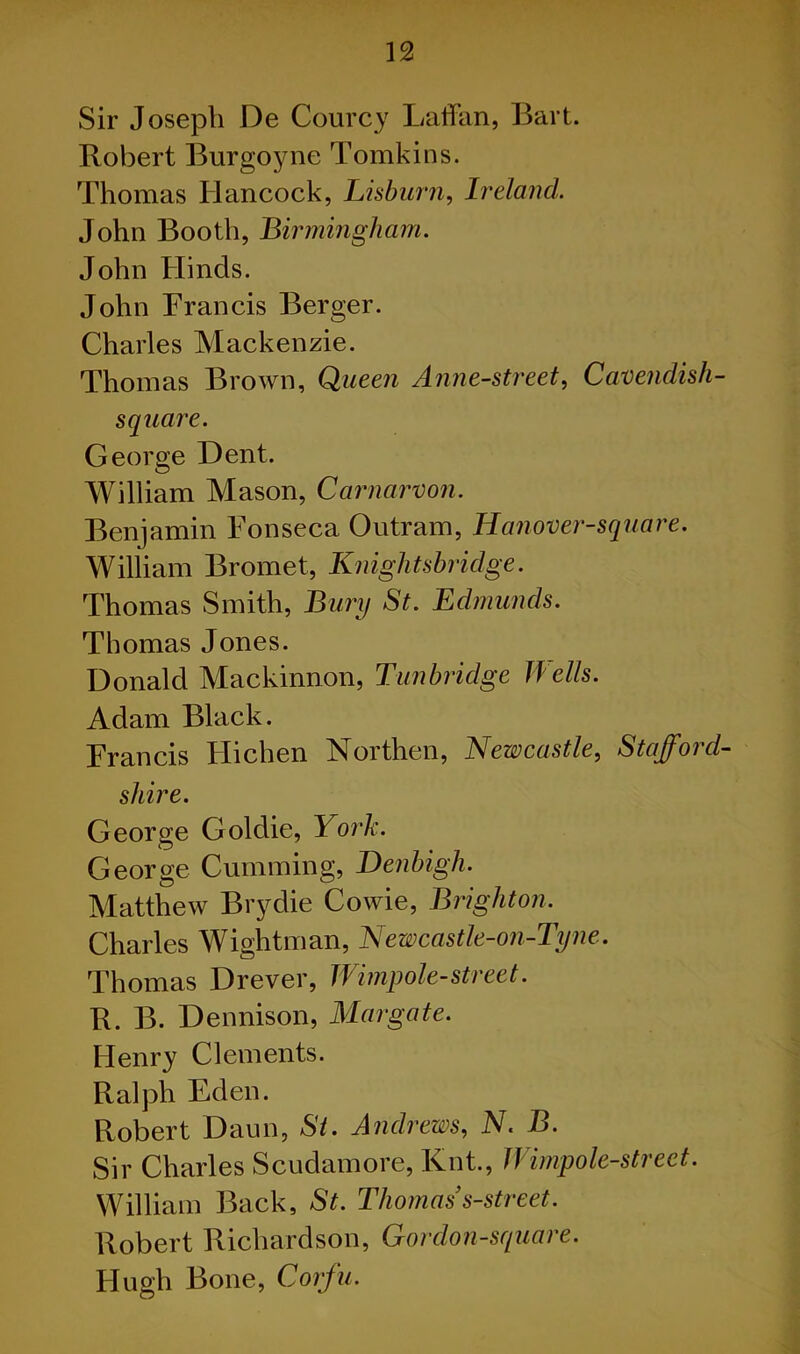 Sir Joseph De Courcy Laffan, Bart. Robert Burgoyne Tomkins. Thomas Hancock, Lisburn, Ireland. John Booth, Birmingham. John Hinds. John Francis Berger. Charles Mackenzie. Thomas Brown, Queen Anne-street, Cavendish- square. George Dent. William Mason, Carnarvon. Benjamin Fonseca Outram, Hanover-square. William Bromet, Knightsbridge. Thomas Smith, Bury St. Edmunds. Thomas Jones. Donald Mackinnon, Tunbridge Wells. Adam Black. Francis Flichen Northen, Newcastle, Stafford- shire. George Goldie, York. George Cumming, Denbigh. Matthew Brydie Cowie, Brighton. Charles Wightman, Newcastle-on-Tyne. Thomas Drever, Wimpole-street. R. B. Dennison, Margate. Henry Clements. Ralph Eden. Robert Daun, St. Andrews, N. B. Sir Charles Scudamore, Knt., JVimpole-street. William Back, St. Thomas s-street. Robert Richardson, Cordon-square. Hugh Bone, Corfu.