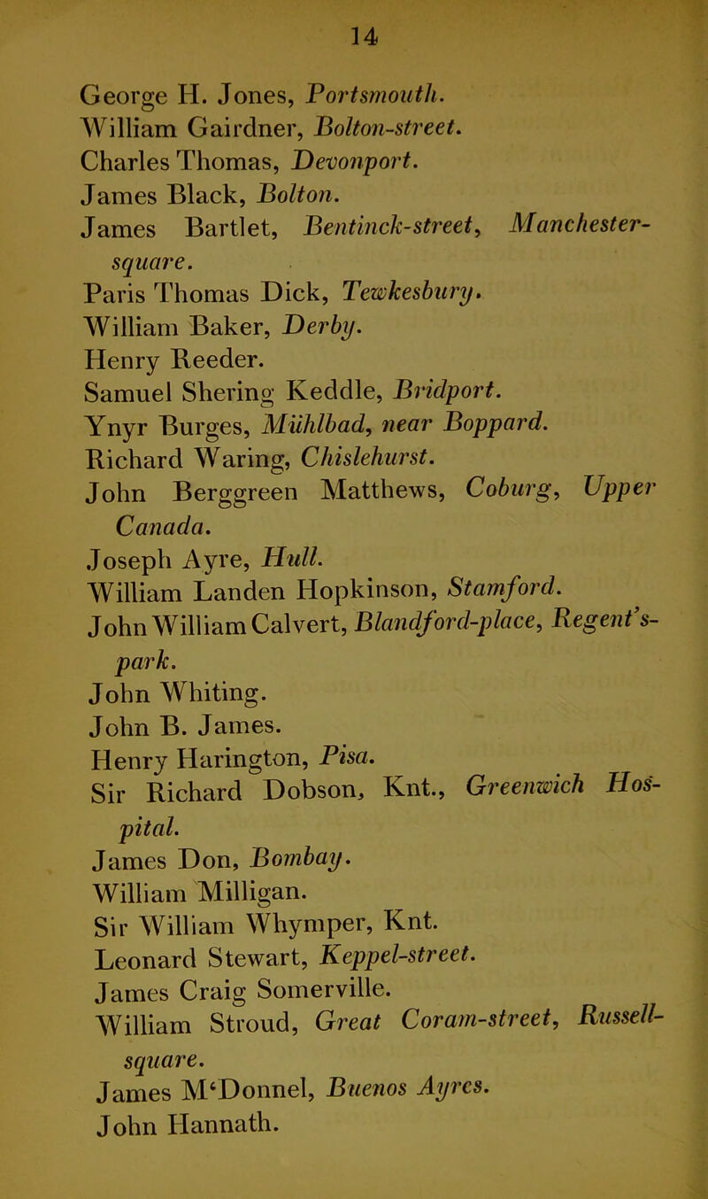 George H. Jones, Portsmouth. William Gairdner, Bolton-street. Charles Thomas, Devonport. James Black, Bolton. James Bartlet, Bentinck-street, Manchester- square. Paris Thomas Dick, Tewkesbury. William Baker, Derby. Henry Reeder. Samuel Shering Keddle, Bridport. Ynyr Burges, Miihlbad, near Boppard. Richard Waring, Chislehurst. John Berggreen Matthews, Coburg, Upper Canada. Joseph Ayre, Hull. William Landen Hopkinson, Stamford. John William Calvert, Blandford-place, Regent’s- park. John Whiting. John B. James. Henry Harington, Pisa. Sir Richard Dobson, Knt., Greenwich Hos- pital. James Don, Bombay. William Milligan. Sir William Whymper, Knt. Leonard Stewart, Keppel-street. James Craig Somerville. William Stroud, Great Coram-street, Russell- square. James M‘Donnel, Buenos Ayres. John Hannath.