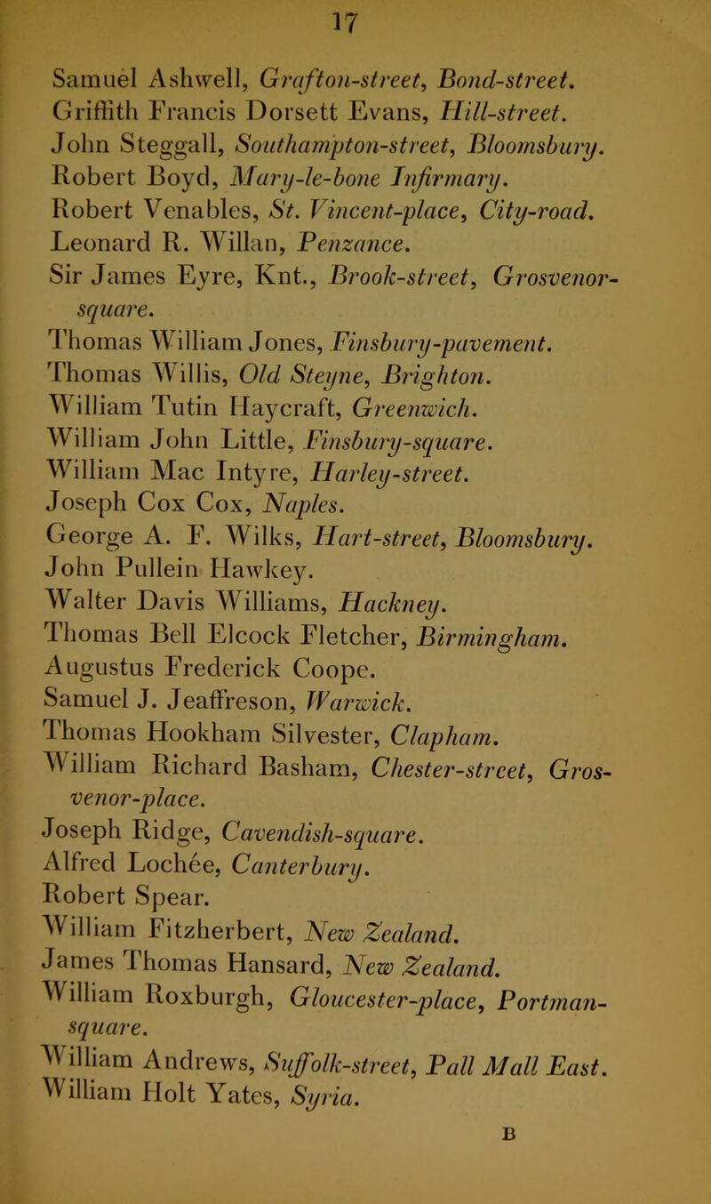 Samuel Ash well, Grafton-street. Bond-street. Griffith Francis Dorsett Evans, Hill-street. John Steggall, Soutliampton-street, Bloomsbury. Robert Boyd, Mary-le-bone Infirmary. Robert Venables, St. Vincent-place, City-roacl. Leonard R. Willan, Penzance. Sir James Eyre, Knt., Brook-street, Grosvenor- square. Thomas William Jones, Finsbury-pavement. Thomas W illis, Old Steyne, Brighton. William Tutin Haycraft, Greenwich. William John Little, Finsbury-square. William Mac Intyre, Harley-street. Joseph Cox Cox, Naples. George A. F. Wilks, Hart-street, Bloomsbury. John Pullein Hawkey. Walter Davis Williams, Hackney. Thomas Bell Elcock Fletcher, Birmingham. Augustus Frederick Coope. Samuel J. Jeaffreson, Warwick. Thomas Hookham Silvester, Clap ham. William Richard Basham, Chester-street, Gros- venor-place. Joseph Ridge, Cavendish-square. Alfred Lochee, Canterbury. Robert Spear. William Fitzherbert, New Zealand. James Thomas Hansard, New Zealand. William Roxburgh, Gloucester-place, Portman- square. William Andrews, Suffolk-street, Pall Mall East. William Holt Yates, Syria. B