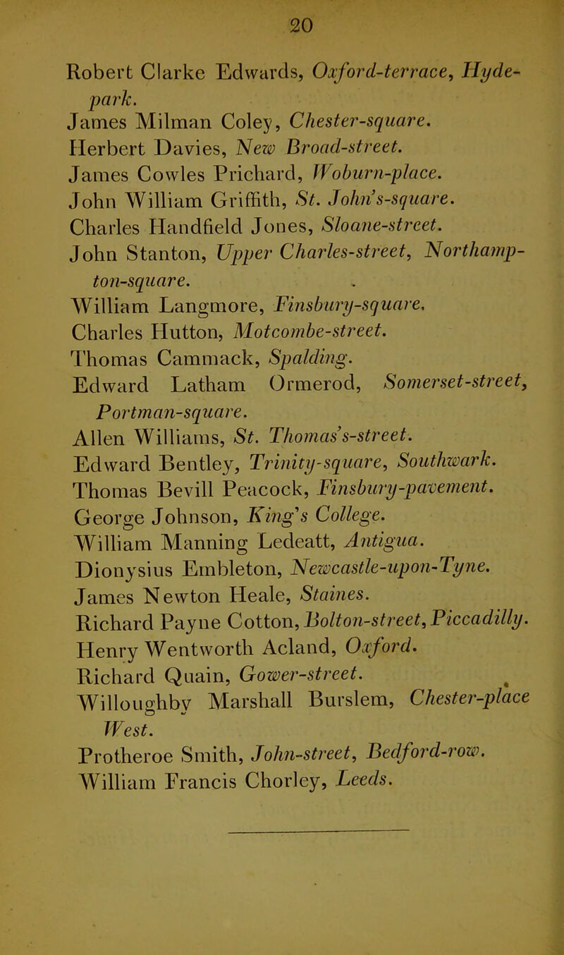 Robert Clarke Edwards, Oxford-terrace, Hyde- park. James Milman Coley, Chester-square. Herbert Davies, New Broad-street. James Cowles Prichard, Woburn-place. John William Griffith, St. Johns-square. Charles Handheld Jones, Sloane-street. John Stanton, Upper Charles-street, Northamp- ton-square. William Langmore, Finsbury-square. Charles Hutton, Mot combe-street. Thomas Cammack, Spalding. Edward Latham Ormerod, Somerset-street, Portman-square. Allen Williams, St. Thomas’s-street. Edward Bentley, Trinity-square, Southwark. Thomas Bevill Peacock, Finsbury-pavement. George Johnson, King's College. William Manning Ledeatt, Antigua. Dionysius Embleton, Newcastle-upon-Tyne. James Newton Heale, Staines. Richard Payne Cotton, Bolton-street, Piccadilly. Henry Wentworth Acland, Oxford. Richard Quain, Gower-street. Willoughby Marshall Burslem, Chester-place West. Protheroe Smith, John-street, Bedford-row. William Francis Chorley, Leeds.