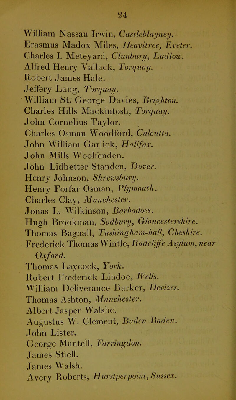 William Nassau Irwin, Castleblayney. Erasmus Madox Miles, Heavitree, Exeter. Charles I. Meteyard, Clunbury, Ludlow. Alfred Henry Vallack, Torquay. Robert James Hale. Jeffery Lang, Torquay. William St. George Davies, Brighton. Charles Hills Mackintosh, Torquay. John Cornelius Taylor. Charles Osman Woodford, Calcutta. John William Garlick, Halifax. John Mills Woolfenden. John Lidbetter Standen, Dover. Henry Johnson, Shrezvsbury. Henry Forfar Osman, Ely mouth. Charles Claj, Manchester. Jonas L. Wilkinson, Barbadoes. Hugh Brookman, Sodbury, Gloucestershire. Thomas Bagnall, Tushingham-hall, Cheshire. Frederick Thomas Wintle, Radcliffe Asylum, near Oxford. Thomas Laycock, York. Robert Frederick Lindoe, Wells. William Deliverance Barker, Devizes. Thomas Ashton, Manchester. Albert Jasper Walshe. Augustus W. Clement, Baden Baden. John Lister. George Mantel I, Farringdon. James Stiell. James Walsh. Avery Roberts, Hurstperpoint, Sussex.