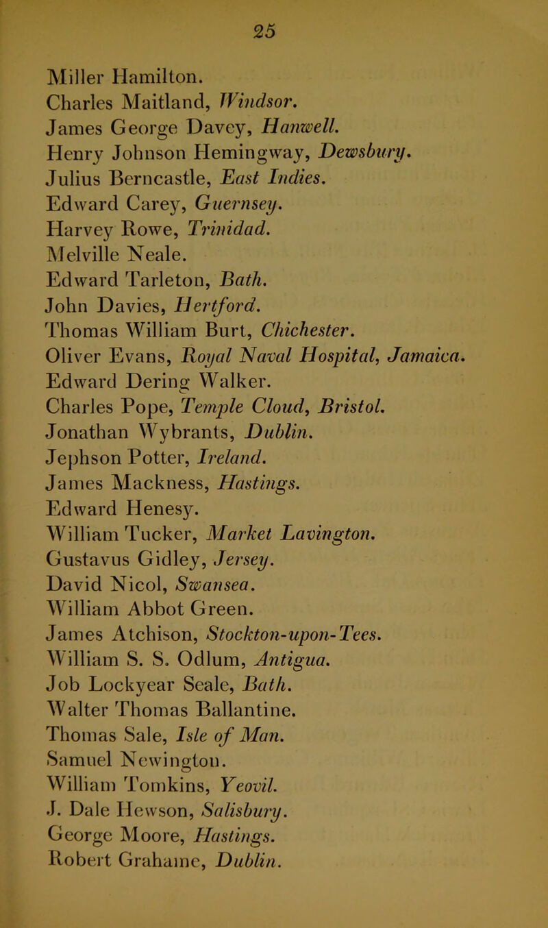 Miller Hamilton. Charles Maitland, Windsor. James George Davey, Hanwell. Henry Johnson Hemingway, Dewsbury. Julius Berncastle, East Indies. Edward Carey, Guernsey. Harvey Rowe, Trinidad. Melville Neale. Edward Tarleton, Bath. John Davies, Hertford. Thomas William Burt, Chichester. Oliver Evans, Royal Naval Hospital, Jamaica. Edward Dering Walker. Charles Pope, Temple Cloud, Bristol. Jonathan Wybrants, Dublin. Jephson Potter, Ireland. James Mackness, Hastings. Edward Henesy. William Tucker, Market Lavington. Gustavus Gidley, Jersey. David Nicol, Swansea. William Abbot Green. James Atchison, Stockton-upon-Tees. William S. S. Odium, Antigua. Job Lockyear Seale, Bath. Walter Thomas Ballantine. Thomas Sale, Isle of Man. Samuel Newington. William Tomkins, Yeovil. J. Dale Hewson, Salisbury. George Moore, Hastings. Robert Grahaine, Dublin.