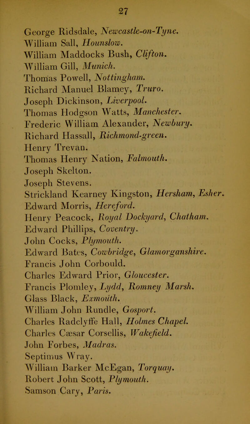 George Ridsdale, Newcastle-on-Tyne. William Sail, Hounslow. William Maddocks Bush, Clifton. William Gill, Munich. Thomas Powell, Nottingham. Richard Manuel Blarney, Truro. Joseph Dickinson, Liverpool. Thomas Hodgson Watts, Manchester. Frederic William Alexander, Newbury. Richard Hassall, Richmond green. Henry Trevan. Thomas Henry Nation, Falmouth. Joseph Skelton. Joseph Stevens. Strickland Kearney Kingston, Hersham, Esher. Edward Morris, Hereford. Henry Peacock, Royal Dockyard, Chatham. Edward Phillips, Coventry. John Cocks, Plymouth. Edward Bates, Cozvbridge, Glamorganshire. Francis John Corbould. Charles Edward Prior, Gloucester. Francis Plomley, Lydd, Romney Marsh. Glass Black, Exmouth. William John Rundle, Gosport. Charles Radclyffe Hall, Holmes Chapel. Charles Caesar Corsellis, Wakefield. John Forbes, Madras. Septimus Wray. William Barker McEgan, Torquay. Robert John Scott, Plymouth. Samson Cary, Paris.