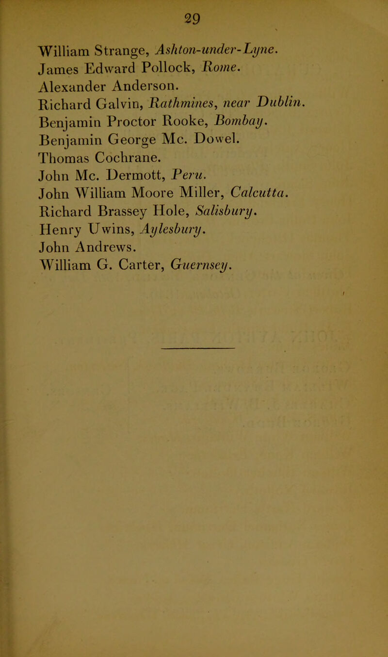 William Strange, Ashton-under-Lyne. James Edward Pollock, Rome. Alexander Anderson. Richard Galvin, Rathmines, near Dublin. Benjamin Proctor Rooke, Bombay. Benjamin George Me. Dowel. Thomas Cochrane. John Me. Dermott, Bern. John William Moore Miller, Calcutta. Richard Brassey Hole, Salisbury. Henry Uwins, Aylesbury. John Andrews. William G. Carter, Guernsey.