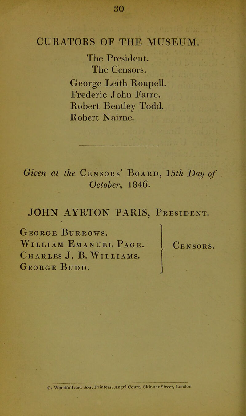 CURATORS OF THE MUSEUM. The President. The Censors. George Leith Roupell. Frederic John Farre. Robert Bentley Todd. Robert Nairne. Given at the Censors' Board, 15th Day of October', 1846. JOHN AYRTON PARIS, President. George Burrows. William Emanuel Page. Charles J. B. Williams. George Budd. „ Censors. G. Woodfall and Son, Printers, Angel Court, Skinner Street, London