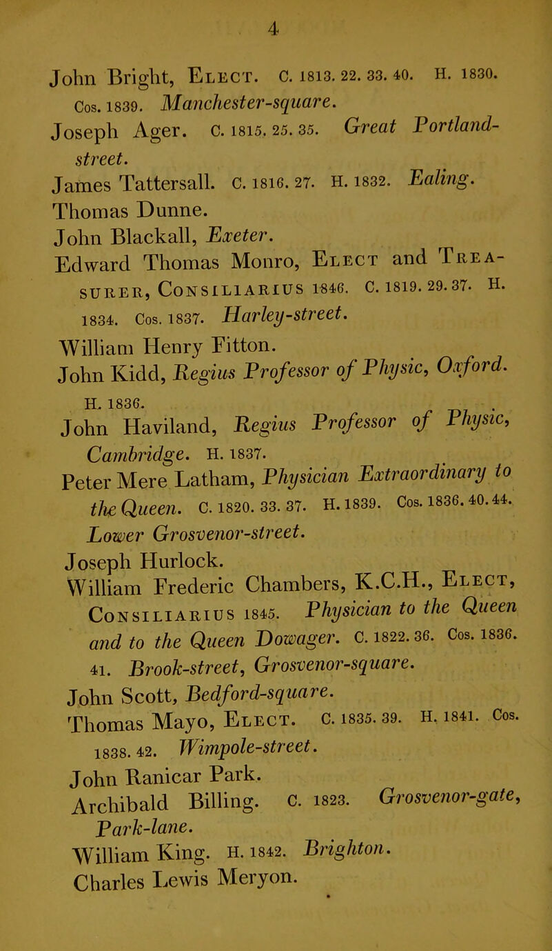 John Bright, Elect, c. isi3.22. 33. 40. h. i830. Cos. 1839. Manchester-square. Joseph Ager. c. 1815. 25. 35. Great Bortland- street. James Tattersall. c. isi6. 27. H. 1832. Ealing. Thomas Dunne. John Blackall, Exeter. Edward Thomas Monro, Elect and Trea- surer, Consiliarius 1846. C. 1819. 29.37. H. 1834. Cos. 1837. Harley-street. William Henry Eitton. John Kidd, Regius Professor of Physic, Oxford. H 1836 John Haviland, Regius Professor of Physic, Cambridge. H. 1837. Peter Mere Latham, Physician Extraordinary to the; Queen, c. 1820. 33. 37. H.ms. Cos. me. 10. a. Lower Grosvenor-street. Joseph Hurlock. William Frederic Chambers, K.C.H., Elect, Consiliarius ms. Physician to the Queen and to the Queen Dowager. C. 1822.36. Cos. 1836. 11. Brook-street, Grosvenor-square. John Scott, Bedford-square. Thomas Mayo, Elect, c. ms. 39. H, mi. Cos. 1838.12. Wimpole-street. John Ranicar Park. Archibald Billing. C. ms. Grosvenor-gate, P ark-lane. William King. H. 1842. Brighton. Charles Lewis Meryon.