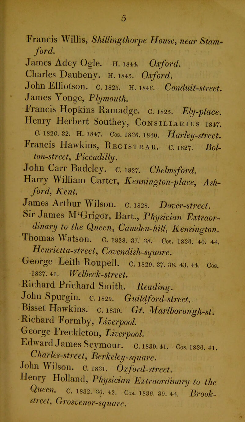 Francis Willis, Shillingthorpe House, near Stam- ford. James Adey Ogle. H. 1844. Oxford. Charles Daubeny. h. 1845. Oxford. John Elliotson. c. 1825. H. 1846. Conduit-street. James Yonge, Plymouth. Francis Hopkins Ramadge. c. 1825. Ply-place. Henry Herbert Southey, Consiliarius i847. C. i82e. 32. h. 1847. Cos. 1836. 1840. Harley-street. Francis Hawkins, Registrar, c. 1827. Bol- ton-street, Piccadilly. John Carr Badeley. c. 1827. Chelmsford. Harry William Carter, Kennington-place, Ash- ford, Kent. James Arthur Wilson, c. 1828. P)over-street. Sir James M‘Grigor, Bart., Physician Extraor- dinary to the Queen, Camden-hill, Kensington. Thomas Watson, c. 1828. 37. 38. Cos. is36. 40. 44. Henrietta-street. Cavendish-square. George Leith Roupell. c. 1829. 37. 38. 43. 44. Cos. 1837. 41. Welbeck-street. Richard Prichard Smith. Beading. John Spurgin. c. 1829. Guild ford-street. Bisset Hawkins, c. 1830. Gt. Marlborough-st. Richard Formby, Liverpool. George Freckleton, Liverpool. Edward James Seymour, c. i830.4i. Cos. 1836. 41. Charles-street, Berkeley-square. John Wilson, c. i83i. Oxford-street. Henry Holland, Physician Extraordinary to the Queen. C. 1832. 36. 42. Cos. 1836. 39. 44. Bl'Ook- street, Grosvenor-square.