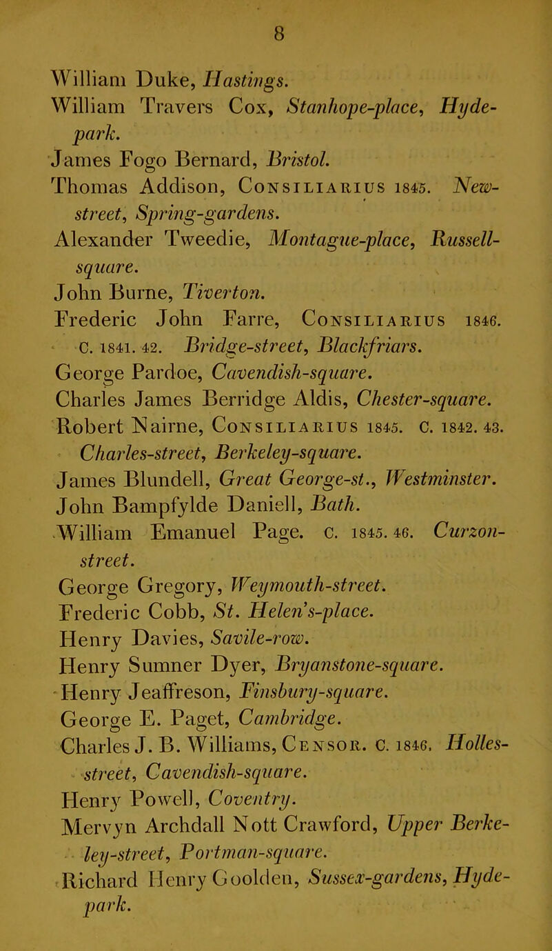 William Duke, Hastings. William Travers Cox, Stanhope-place, Hyde- • James Fogo Bernard, Bristol. Thomas Addison, Consiliarius 1845. New- street, Spring-gar dens. Alexander Tweedie, Mont ague-place, Russell- square. John Burne, Tiverton. Frederic John Far re, Consiliarius 1846. c. 1841. 42. Bridge-street, Blackfriars. George Pardoe, Cavendish-square. Charles James Berridge Aldis, Chester-square. Robert Nairne, Consiliarius 1845. c. 1842. 43. Charles-street, Berkeley-sq uare. James Blundell, Great George-st., Westminster. John Bampfylde Daniell, Bath. William Emanuel Page. c. 1845.46. Curzon- street. George Gregory, Weymouth-street. Frederic Cobb, St. Helens-place. Henry Davies, Savile-row. Henry Sumner Dyer, Bryanstone-square. Henry Jeaffreson, Finsbury-square. George E. Paget, Cambridge. Charles J. B. Williams, Ce NSOR. C. 1846. HolleS- ■ street. Cavendish-square. Henr}^ Powell, Coventry. Mervyn Archdall Nott Crawford, Upper Berke- ley-street, Portman-square. Richard Henry Goolden, Sussex-gardens, Hyde- park.