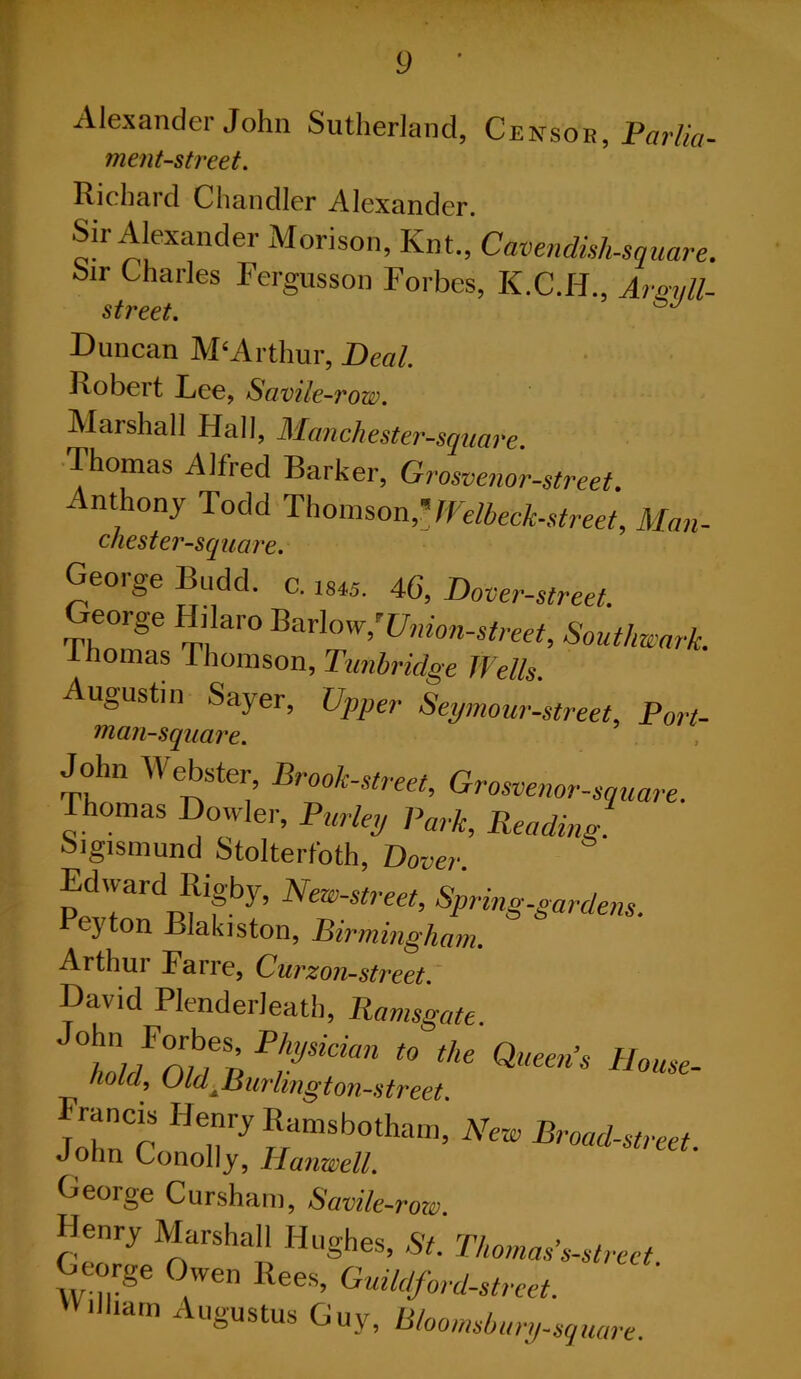 y Alexander John Sutherland, Censor, Portia- ment-street. Richard Chandler Alexander. Sir Alexander Morison, Knt., Cavendish-square. Sir Charles Fergusson Forbes, K.C.H., Argali- street. Duncan M‘Arthur, Deal. Robert Lee, Savile-row. Marshall Hall, Manchester-square. Thomas Alfred Barker, Grosvenor-street. Anthony Todd Thomson?JVelbeck-street, Man- chester-square. Geoige Budd. c. ms. 46’, Plover-street. George Hilaro Barlow,''Union-street, Southwark. ihomas Thomson, Tunbridge Wells. Augustin Sayer, Upper Seymour-street, Port- man-square. John Webster, Brook-street, Grosvenor-square. Thomas Dowler, Parley Park, Reading. Sigismund Stolterfoth, Dover. Edward Rigby, New-street, Spring-gardens. Peyton Blakiston, Birmingham. Arthur Farre, Curzon-street. David Plenderleath, Ramsgate. ta“'- John Conoid Jrib//.tham’ A7CI£' Broad-st,'eet- George Cursham, Savile -row. Henry Marshall Hughes, St. Thomas'.s-street George Owen Bees, Guildford-street. Ailham Augustus Guy, Bloomsbury-square.