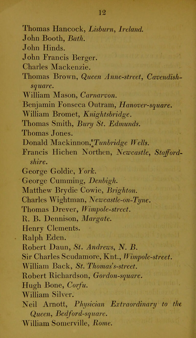 Thomas Hancock, Lisburn, Ireland. John Booth, Bath. John Hinds. John Francis Berger. Charles Mackenzie. Thomas Brown, Queen Anne-street, Cavendish- square. William Mason, Carnarvon. Benjamin Fonseca Outram, Hanover-square. William Bromet, Knightsbridge. Thomas Smith, Bury St. Edmunds. Thomas Jones. Donald Mackinnon * Tunbridge Wells. Francis Hichen Northen, Newcastle, Stafford- shire. George Goldie, York. George Cumming, Denbigh. Matthew Brydie Cowie, Brighton. Charles Wightman, Newcastle-on-Tyne. Thomas Drever, Wimpole-street. R. B. Dennison, Margate. Henry Clements. Ralph Eden. Robert Daun, St. Andrews, N. B. Sir Charles Scudamore, Knt., Wimpole-street. William Back, St. Thomas’s-street. Robert Richardson, G or don-square. Hugh Bone, Corfu. William Silver. Neil Arnott, Physician Extraordinary to the Queen, Bedford-square. William Somerville, Rome.