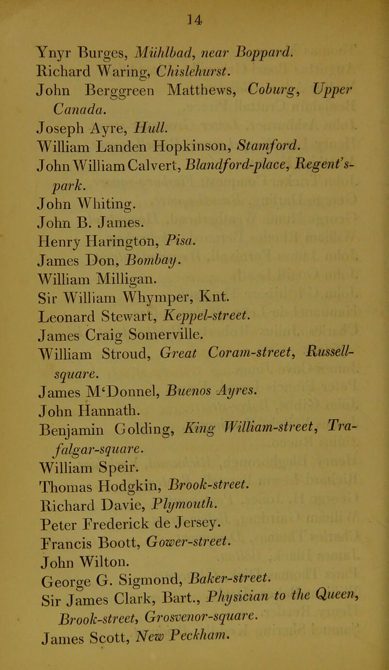 Ynyr Burges, Muhlbad, near Bop par d. Richard Waring, Chislehurst. John Berggreen Matthews, Coburg, Upper Canada. Joseph Ayre, Hull. William Landen Hopkinson, Stamford. John William Calvert, Blandford-place, Regent’s- park. John Whiting. John B. James. Henry Harington, Pisa. James Don, Bombay. William Milligan. Sir William Whymper, Knt. Leonard Stewart, Keppel-street. James Craig Somerville. William Stroud, Great Coram-street, Russell- square. James M‘Donnel, Buenos Ayres. John Hannath. Benjamin Golding, King William-street, Tra- falgar-square. William Speir. Thomas Hodgkin, Brook-street. Richard Davie, Plymouth. Peter Frederick de Jersey. Francis Boott, Gower-street. John Wilton. George G. Sigmond, Baker-street. Sir James Clark, Bart., Physician to the Queen, Brook-street, Grosvenor-square. James Scott, New Beckham.