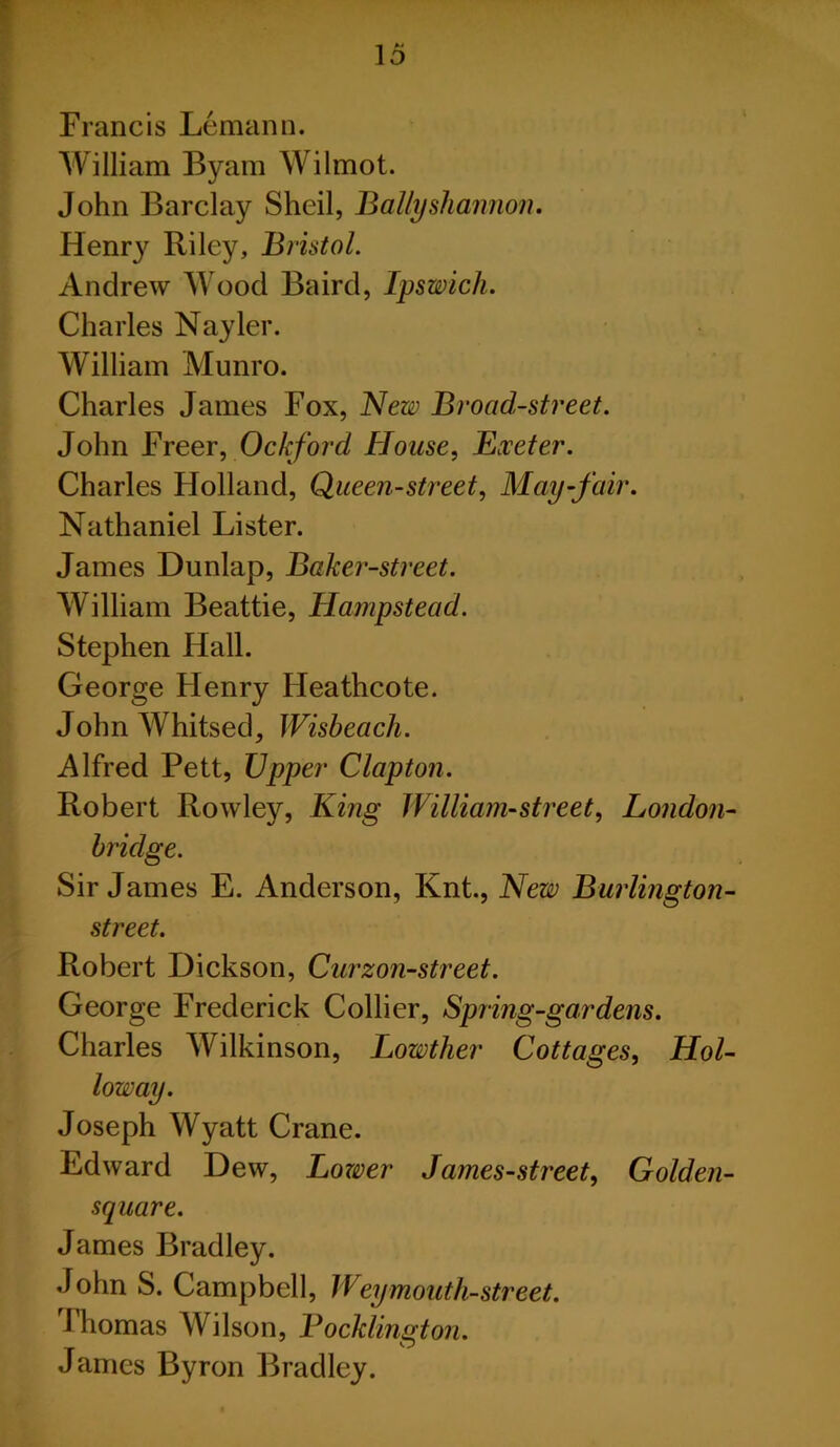 Francis Lemann. William Byam Wilmot. John Barclay Sheil, Bally shannon. Henry Riley, Bristol. Andrew Wood Baird, Ipswich. Charles Nayler. William Munro. Charles James Fox, New Broad-street. John Freer, Ockford House, Exeter. Charles Holland, Queen-street, May-fair. Nathaniel Lister. James Dunlap, Baker-street. William Beattie, Hampstead. Stephen Hall. George Henry Heathcote. John Whitsed, Wisbeach. Alfred Pett, Upper Clapton. Robert Rowley, King William-street, London- bridge. Sir James E. Anderson, Knt., New Burlington- street. Robert Dickson, Curzon-street. George Frederick Collier, Spring-gardens. Charles Wilkinson, Lowther Cottages, Hol- loway. Joseph Wyatt Crane. Edward Dew, Lozver James-street, Golden- square. James Bradley. John S. Campbell, Weymouth-street. 1 homas Wilson, Pocklington. James Byron Bradley.