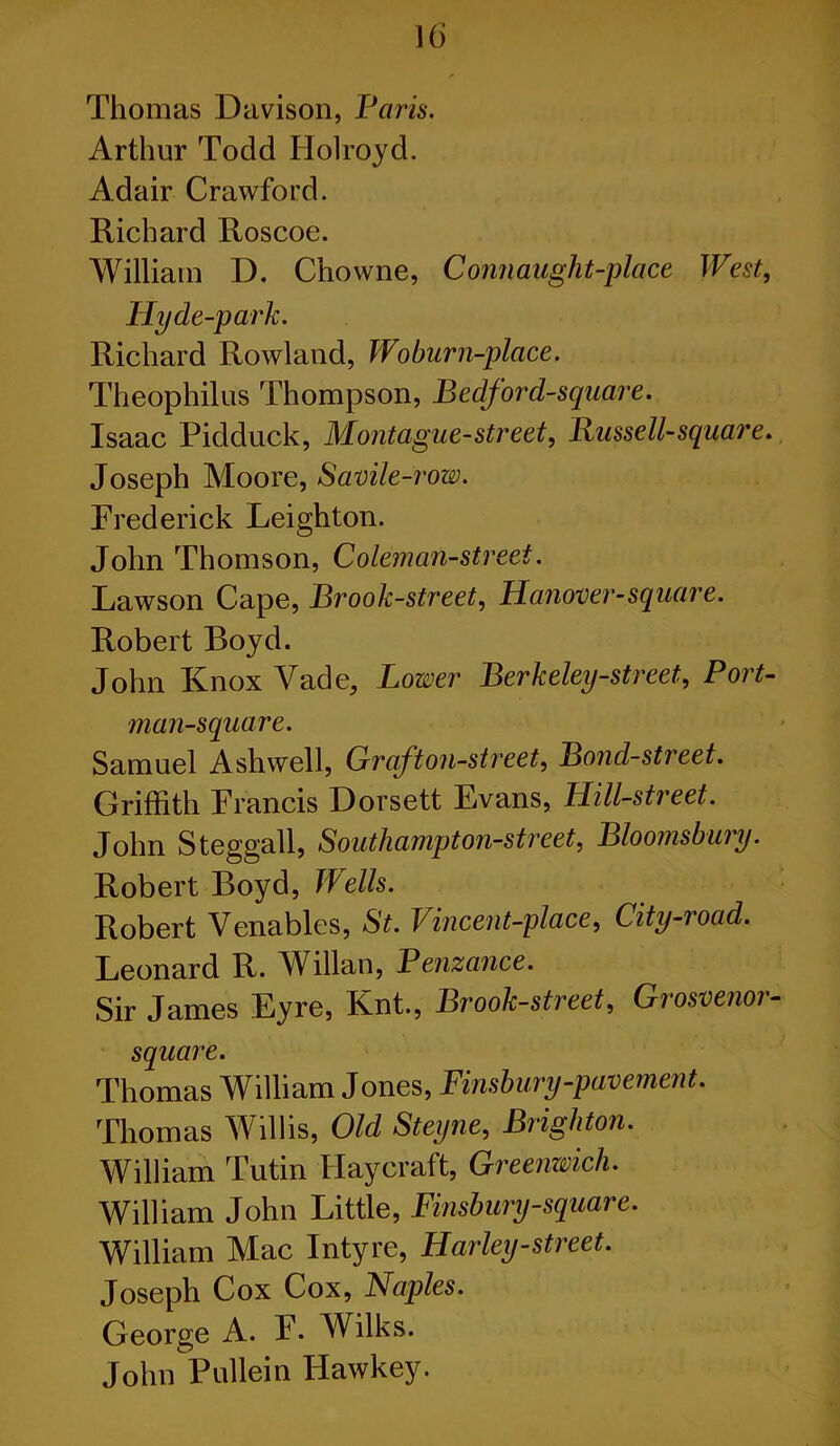 Thomas Davison, Paris. Arthur Todd Holroyd. Adair Crawford. Richard Roscoe. William D. Chowne, Conn aught-place West, Hy de-park. Richard Rowland, Woburn-place. Theophilus Thompson, Bedford-square. Isaac Pidduck, Montague-street, Bussell-square. Joseph Moore, Savile-row. Frederick Leighton. John Thomson, Coleman-street. Lawson Cape, Brook-street, Hanover-square. Robert Boyd. John Knox Vade, Lower Berkeley-street, Port- man-square. Samuel Ashwell, Graft on-street. Bond-street. Griffith Francis Dorsett Evans, Hill-street. John Steggall, Southampton-street, Bloomsbury. Robert Boyd, Wells. Robert Venables, St. Vincent-place, City-road. Leonard R. Willan, Penzance. Sir James Eyre, Knt., Brook-street, Grosvenor- square. Thomas William Jones, Finsbury-pavement. Thomas Willis, Old Steijne, Brighton. William Tutin Haycraft, Greenwich. William John Little, Finsbury-square. William Mac Intyre, Harley-street. Joseph Cox Cox, Naples. George A. F. Wilks. John Pullein Hawkey.