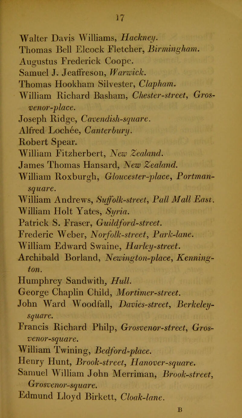 Walter Davis Williams, Hackney. Thomas Bell Elcock Fletcher, Birmingham. Augustus Frederick Coope. Samuel J. Jeaffreson, Warwick. Thomas Hookham Silvester, Clapham. William Richard Basham, Chester-street, Gros- venor-place. Joseph Ridge, Cavendish-square. Alfred Lochee, Canterbury. Robert Spear. William Fitzherbert, New Zealand. James Thomas Hansard, New Zealand. William Roxburgh, Gloucester-place, Portman- square. William Andrews, Suffolk-street, Pall Mall East. William Holt Yates, Syria. Patrick S. Fraser, Guild-ford-street. Frederic Weber, Norfolk-street. Park-lane. William Edward Swaine, Harley-street. Archibald Borland, Newington-place, Kenning- ton. Humphrey Sandwith, Hull. George Chaplin Child, Mortimer-street. John Ward Woodfall, Davies-street, Berkeley- square. Francis Richard Philp, Grosvenor-street, Gros- venor-square. William Twining, Bedford-pl ace. Henry Hunt, Brook-street, Hanover-square. Samuel William John Merriman, Brook-street, Gi 'osvenor-square. Edmund Lloyd Birkett, Cloak-lane. B