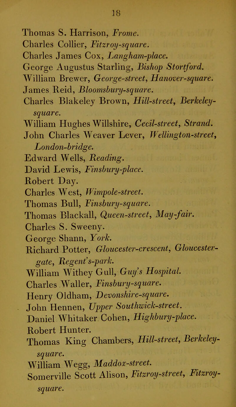 Thomas S. Harrison, Frame. Charles Collier, Fitzroy-square. Charles James Cox, Langham-place. George Augustus Starling, Bishop Stortford. William Brewer, George-street, Hanover-square. James Reid, Bloomsbury-square. Charles Blakeley Brown, Hill-street, Berkeley- square. William Hughes Willshire, Cecil-street, Strand. John Charles Weaver Lever, Wellington-street, London-bridge. Edward Wells, Beading. David Lewis, Finsbury-place. Robert Day. Charles West, Wimpole-street. Thomas Bull, Finsbury-square. Thomas Blackall, Queen-street, May-fair. Charles S. Sweeny. George Shann, York. Richard Potter, Gloucester-crescent, Gloucester- gate, Regent's-park. William Withey Gull, Guy’s Hospital. Charles Waller, Finsbury-square. Henry Oldham, Devonshire-square. John Hennen, Upper Southwick-street. Daniel Whitaker Cohen, Highbury-place. Robert Hunter. Thomas King Chambers, Hill-street, Bei keley- square. William Wegg, Maddox-street. Somerville Scott Alison, Fitzroy-street, Fitzroy- square.