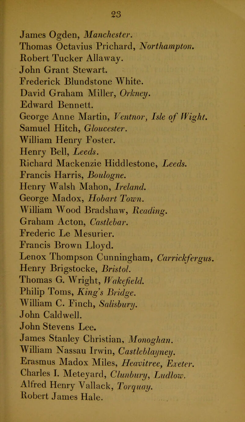 James Ogden, Manchester. Thomas Octavius Prichard, Northampton. Robert Tucker Allaway. John Grant Stewart. Frederick Blundstone White. David Graham Miller, Orkney. Edward Bennett. George Anne Martin, Ventnor, Isle of flight. Samuel Hitch, Gloucester. William Henry Foster. Henry Bell, Leeds. Richard Mackenzie Hiddlestone, Leeds. Francis Harris, Boulogne. Henry Walsh Mahon, Ireland. George Madox, Hobart Town. William Wood Bradshaw, Reading. Graham Acton, Castlebar. Frederic Le Mesurier. Francis Brown Llovd. %/ Lenox Thompson Cunningham, Carrickfergus. Henry Brigstocke, Bristol. Thomas G. Wright, Wakefield. Philip Toms, King’s Bridge. William C. Finch, Salisbury. John Caldwell. John Stevens Lee. James Stanley Christian, Monoghan. William Nassau Irwin, Castleblaijney. Erasmus Madox Miles, Heavitree, Exeter. Charles I. Meteyard, Clunbury, Ludlow. Alfred Henry Vallack, Torquay. Robert James Hale.