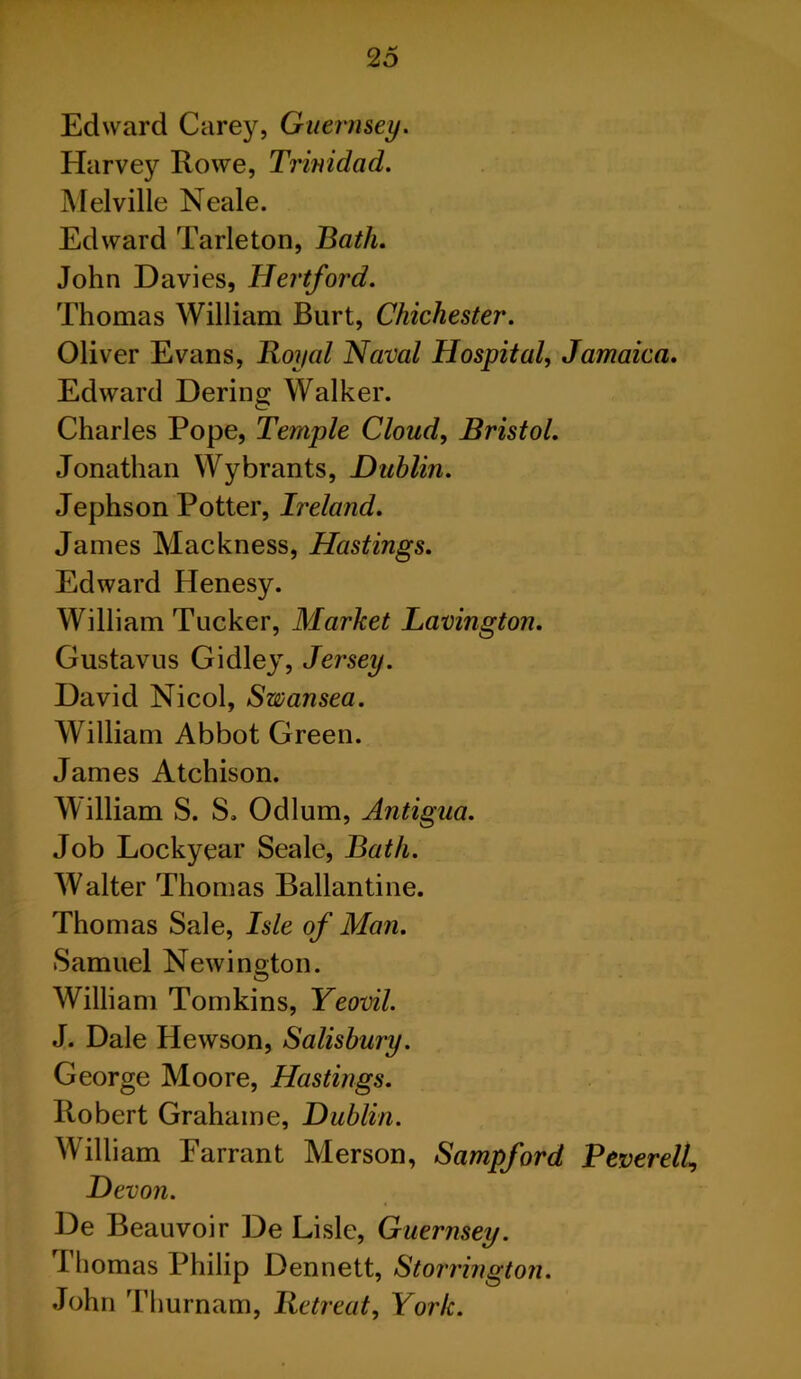 Edward Carey, Guernsey. Harvey Rowe, Trinidad. Melville Neale. Edward Tarleton, Hath. John Davies, Hertford. Thomas William Burt, Chichester. Oliver Evans, Royal Naval Hospital, Jamaica. Edward Dering Walker. Charles Pope, Temple Cloud, Bristol. Jonathan Wybrants, Dublin. Jephson Potter, Ireland. James Mackness, Hastings. Edward Henesy. William Tucker, Market Lavington. Gustavus Gidley, Jersey. David Nicol, Swansea. William Abbot Green. James Atchison. William S. S. Odium, Antigua. Job Lockyear Seale, Bath. Walter Thomas Ballantine. Thomas Sale, Isle of Man. Samuel Newington. William Tomkins, Yeovil. J. Dale Hewson, Salisbury. George Moore, Hastings. Robert Grahaine, Dublin. William Earrant Merson, Sampford RtverelU Devon. De Beauvoir De Lisle, Guernsey. Thomas Philip Dennett, Storrington. John Thurnam, Retreat, York.