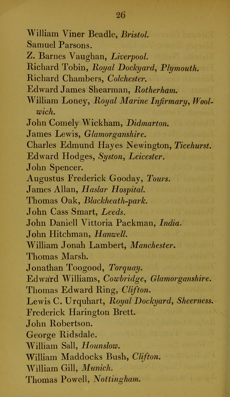 William Viner Beadle, Bristol. Samuel Parsons. Z. Barnes Vaughan, Liverpool. Richard Tobin, Boyal Dockyard, Plymouth. Richard Chambers, Colchester. Edward James Shearman, Rotherham. William Loney, Royal Marine Infirmary, Wool- wich. John Comely Wickham, Didmarton. James Lewis, Glamorganshire. Charles Edmund Hayes Newington, Ticehurst. Edward Hodges, Syston, Leicester. John Spencer. Augustus Frederick Gooday, Tours. James Allan, Haslar Hospital. Thomas Oak, Blackheath-park. John Cass Smart, Leeds. John Daniell Vittoria Packman, India. John Hitchman, Hanwell. William Jonah Lambert, Manchester. Thomas Marsh. Jonathan Toogood, Torquay. Edward Williams, Cowbridge, Glamorganshire. Thomas Edward Ring, Clifton. Lewis C. Urquhart, Royal Dockyard, Sheerness. Frederick Harington Brett. John Robertson. George Ridsdale. William Sail, Hounslow. William Maddocks Bush, Clifton. William Gill, Munich. Thomas Powell, Nottingham.