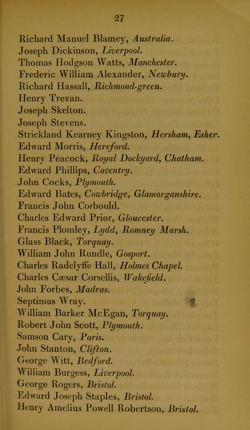 Richard Manuel Blarney, Australia. Joseph Dickinson, Liverpool. Thomas Hodgson Watts, Manchester. Frederic William Alexander, Newbury. Richard Hassall, Richmond-green. Henry Trevan. Joseph Skelton. Joseph Stevens. Strickland Kearney Kingston, Her sham, Esher. Edward Morris, Hereford. Henry Peacock, Royal Dockyard, Chatham. Edward Phillips, Coventry. John Cocks, Ely mouth. Edward Bates, Cozvbridge, Glamorganshire. Francis John Corbould. Charles Edward Prior, Gloucester. Francis Plomley, Lydd, Romney Marsh. Glass Black, Torquay. William John Rundle, Gosport. Charles Radclyffe Hall, Holmes Chapel. Charles Caesar Corsellis, Wakefield. John Forbes, Madras. Septimus Wray. William Barker McEgan, Torquay. Robert John Scott, Plymouth. Samson Cary, Paris. John Stanton, Clifton. George Witt, Bedford. William Burgess, Liverpool. George Rogers, Bristol. Edward Joseph Staples, Bristol. Henry Amclius Powell Robertson, Bristol.