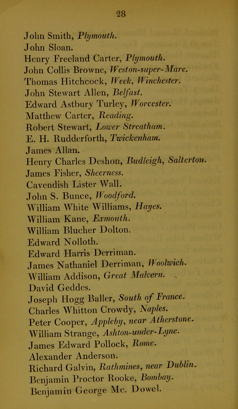 John Smith, Plymouth. John Sloan. Henry Freeland Carter, Plymouth. John Collis Browne, Weston-super-Mare. Thomas Hitchcock, Week, Winchester. John Stewart Allen, Belfast. Edward Astbury Turley, Worcester. Matthew Carter, Reading. Robert Stewart, Lower Streatham. E. H. Rudderforth, Twickenham. James Allan. Henry Charles Deshon, Budleigh, Salterton. James Fisher, Sheerness. Cavendish Lister Wall. John S. Bunee, Woodford. William White Williams, Hayes. William Kane, Exmouth. William Blucher Dolton. Edward Nolloth. Edward Harris Derriman. James Nathaniel Derriman, Woolwich. William Addison, Great Malvern. „ David Geddes. Joseph Hogg Bailer, South of Prance. Charles Whitton Crowdy, Naples. Peter Cooper, Appleby, near Atherstone. William Strange, Ashton-under-Lyne. James Edward Pollock, Rome. Alexander Anderson. Richard Galvin, Rathmines, near Dublin. Benjamin Proctor Rooke, Bombay. Benjamin George Me. Dowel.