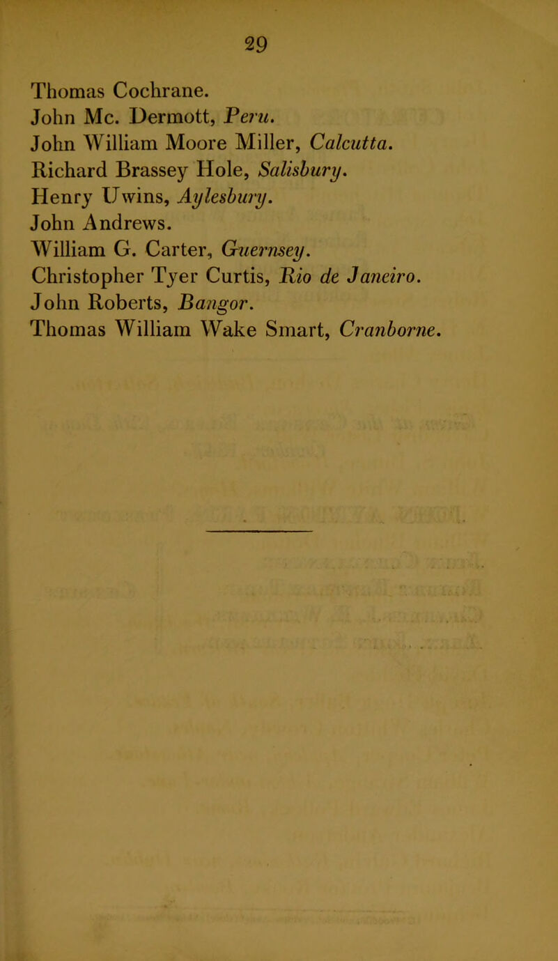 Thomas Cochrane. John Me. Dermott, Peru. John William Moore Miller, Calcutta. Richard Brassey Hole, Salisbury. Henry Uwins, Aylesbury. John Andrews. William G. Carter, Guernsey. Christopher Tyer Curtis, Rio de Janeiro. John Roberts, Bangor. Thomas William Wake Smart, Cranborne.