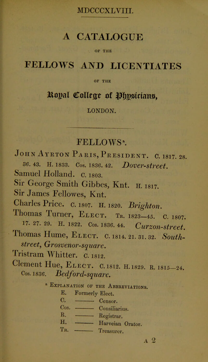 A CATALOGUE OF THE FELLOWS AND LICENTIATES OF THE &<»2>al College of JJI^stctans, LONDON. FELLOWS1. John Ayrton Paris,President, c. 1817. 28. 36. 43. H. 1833. Cos. 1836. 42. Dover-Street. Samuel Holland, c. i803. Sir George Smith Gibbes, Knt. h. isi7. Sir James Fellowes, Knt. Charles Price, c. 1807. h. 1820. Brighton. Thomas Turner, Elect. Tr. 1823—45. c. 1807. 17. 27. 29. H. 1822. Cos. 1836. 44. Curzon-street. Thomas Hume, Elect, c. isi4. 21. 31. 32. South- street, Grosvenor-square. Jristram Whitter. c. 1812. Clement Hue, Elect. c.isi2. H.1829. r. 1815-24. Cos. 1836. Bedforcl-square. a Explanation of the Abbreviations. E. Formerly Elect. C. Censor. Cos. Consiliarius. E- Registrar. Harveian Orator. Tb. Treasurer. A 2
