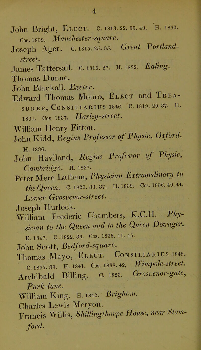 John Bright, Elect, c. m3.22. 33. 40. H. i830. Cos. 1839. Manchester-square. Joseph Ager. c. 1815. 25. 35. Great Portland- street. James Tattersall. c. 18I6. 27. H. 1832. Paling. Thomas Dunne. John Black all, Exeter. Edward Thomas Monro, Elect and Trea- SURER, CoNSILlARlUS 1846. C. 1819. 29. 37* H. 1834. Cos. 1837. Harley-street. William Henry Fitton. John Kidd, Regius Professor of Physic, Oxford. H 1836. John Haviland, Regius Professor of Physic, Cambridge. H. 1837. Peter Mere Latham, Physician Extraordinary to the Queen. C. 1820. 33. 37. H.1839. Cos. 1836. 40.44. Lower Grosvcnor-street. Joseph Hurlock. William Frederic Chambers, K.C.H. Phy- sician to the Queen and to the Queen Dowager. E. 1847. C. 1822. 36. Cos. 1836. 41. 45. John Scott, Bedford-square. Thomas Mayo, Elect. Consiliarius is48. C. 1835. 39- H. 1841. Cos. 1838. 42. Jlimpole-Street. Archibald Billing. C. 1823. Grosvenor-gate, Park-lane. William King. H. 1842. Brighton. Charles Lewis Meryon. Francis Willis, ShiUingthorpe House, near Stain- ford.